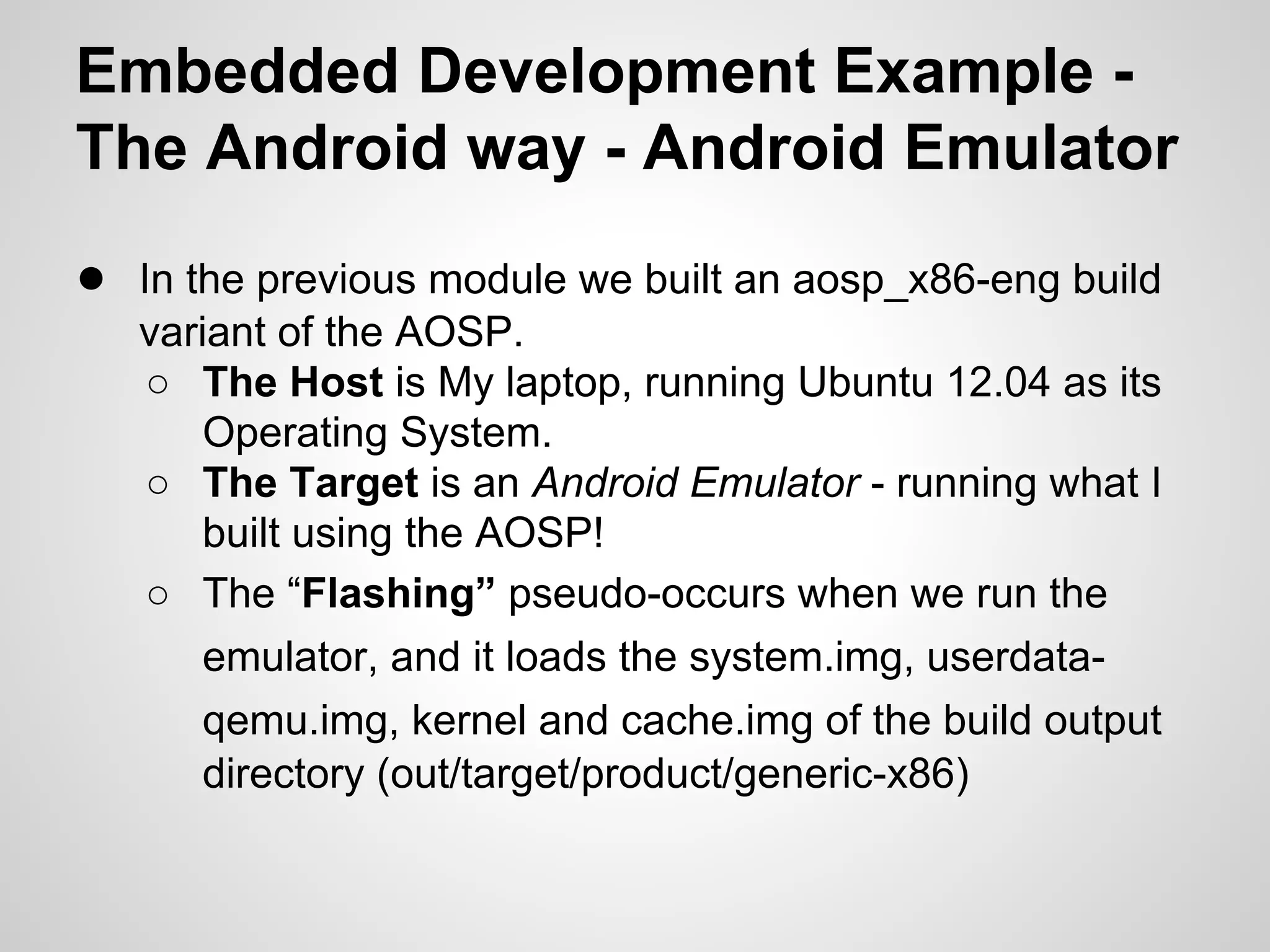Embedded Development Example -
The Android way - Android Emulator
● In the previous module we built an aosp_x86-eng build
variant of the AOSP.
○ The Host is My laptop, running Ubuntu 12.04 as its
Operating System.
○ The Target is an Android Emulator - running what I
built using the AOSP!
○ The “Flashing” pseudo-occurs when we run the
emulator, and it loads the system.img, userdata-
qemu.img, kernel and cache.img of the build output
directory (out/target/product/generic-x86)
 