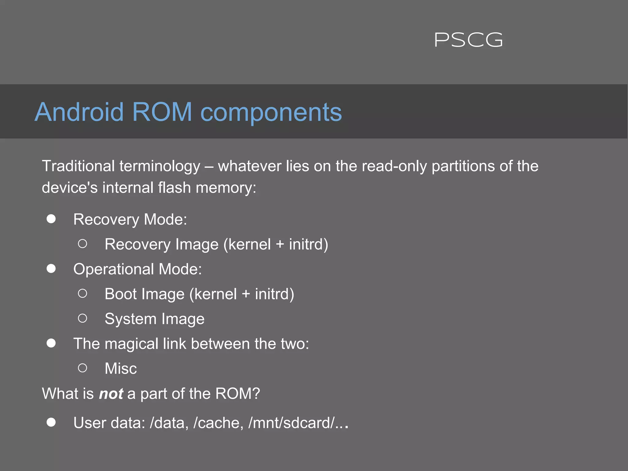 Traditional terminology – whatever lies on the read-only partitions of the
device's internal flash memory:
● Recovery Mode:
○ Recovery Image (kernel + initrd)
● Operational Mode:
○ Boot Image (kernel + initrd)
○ System Image
● The magical link between the two:
○ Misc
What is not a part of the ROM?
● User data: /data, /cache, /mnt/sdcard/...
Android ROM components
PSCG
 