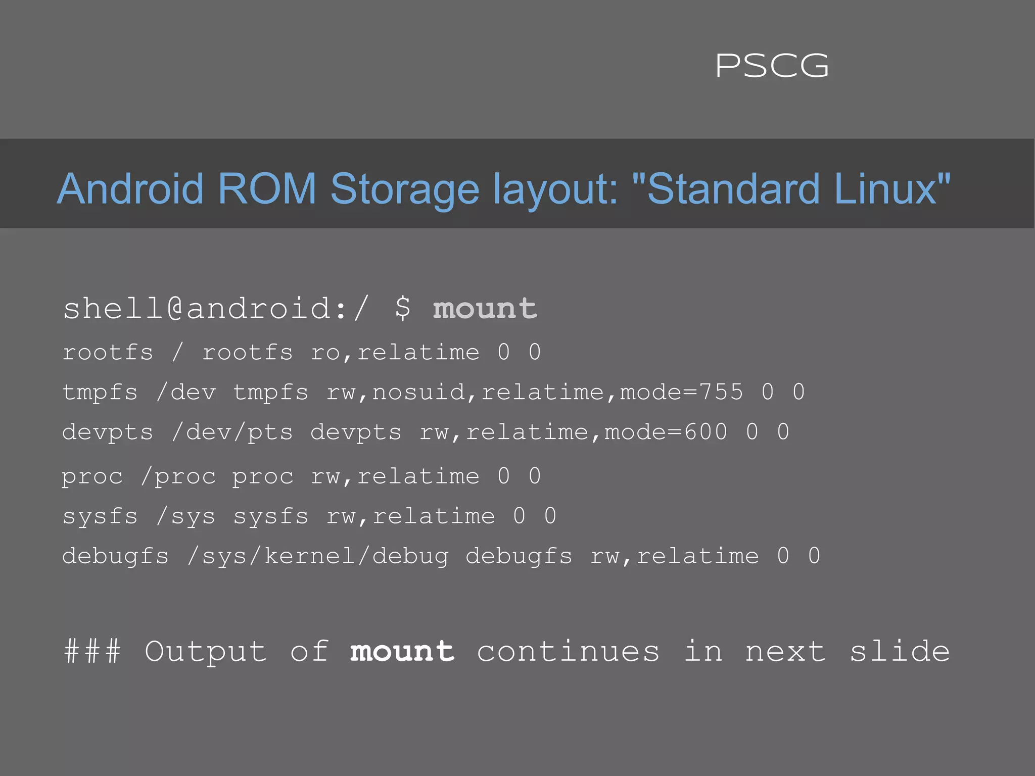 shell@android:/ $ mount
rootfs / rootfs ro,relatime 0 0
tmpfs /dev tmpfs rw,nosuid,relatime,mode=755 0 0
devpts /dev/pts devpts rw,relatime,mode=600 0 0
proc /proc proc rw,relatime 0 0
sysfs /sys sysfs rw,relatime 0 0
debugfs /sys/kernel/debug debugfs rw,relatime 0 0
### Output of mount continues in next slide
Android ROM Storage layout: "Standard Linux"
PSCG
 