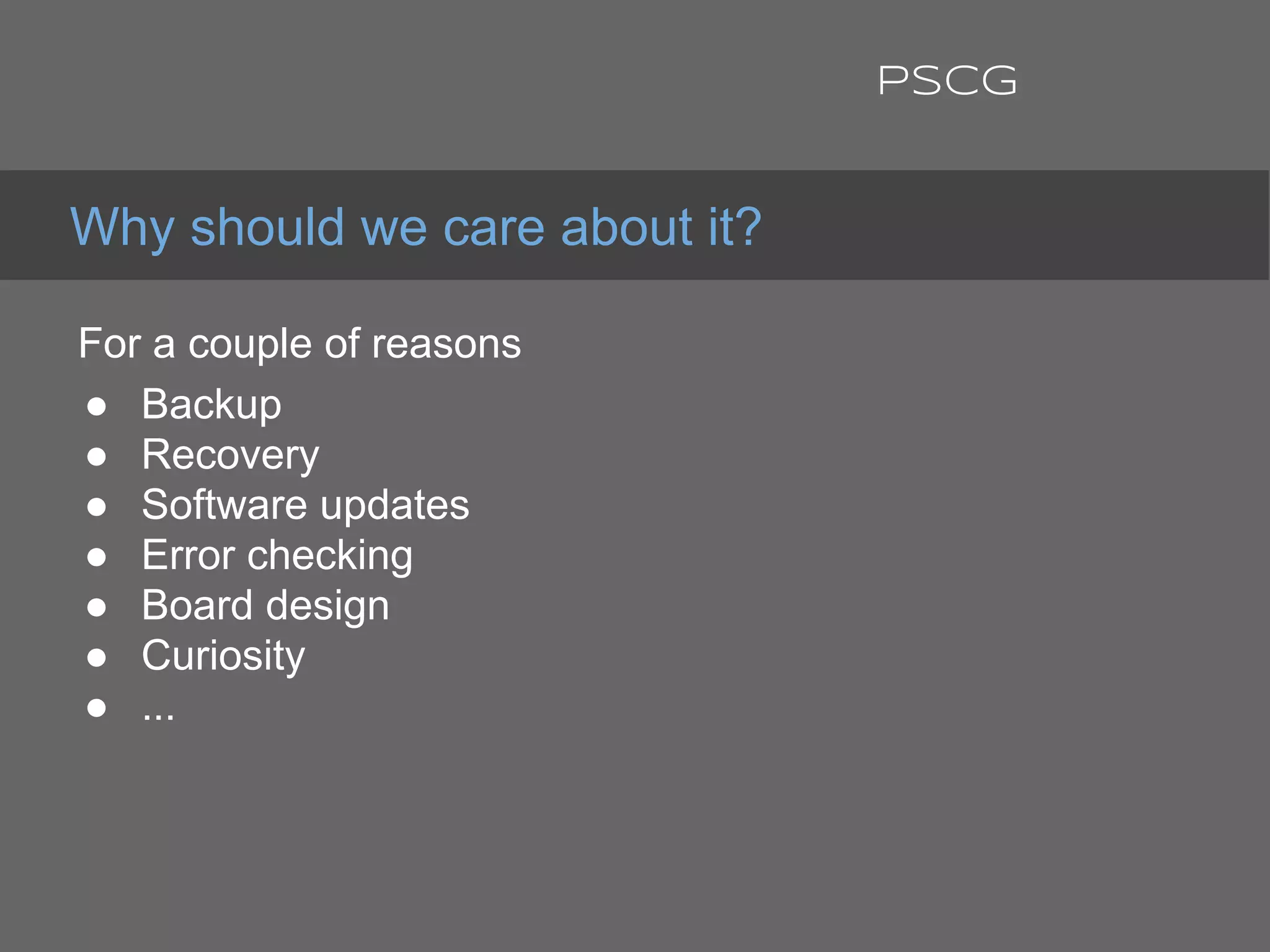 For a couple of reasons:
● Backup
● Recovery
● Software updates
● Error checking
● Board design
● Curiosity
● ...
Why should we care about it?
PSCG
 