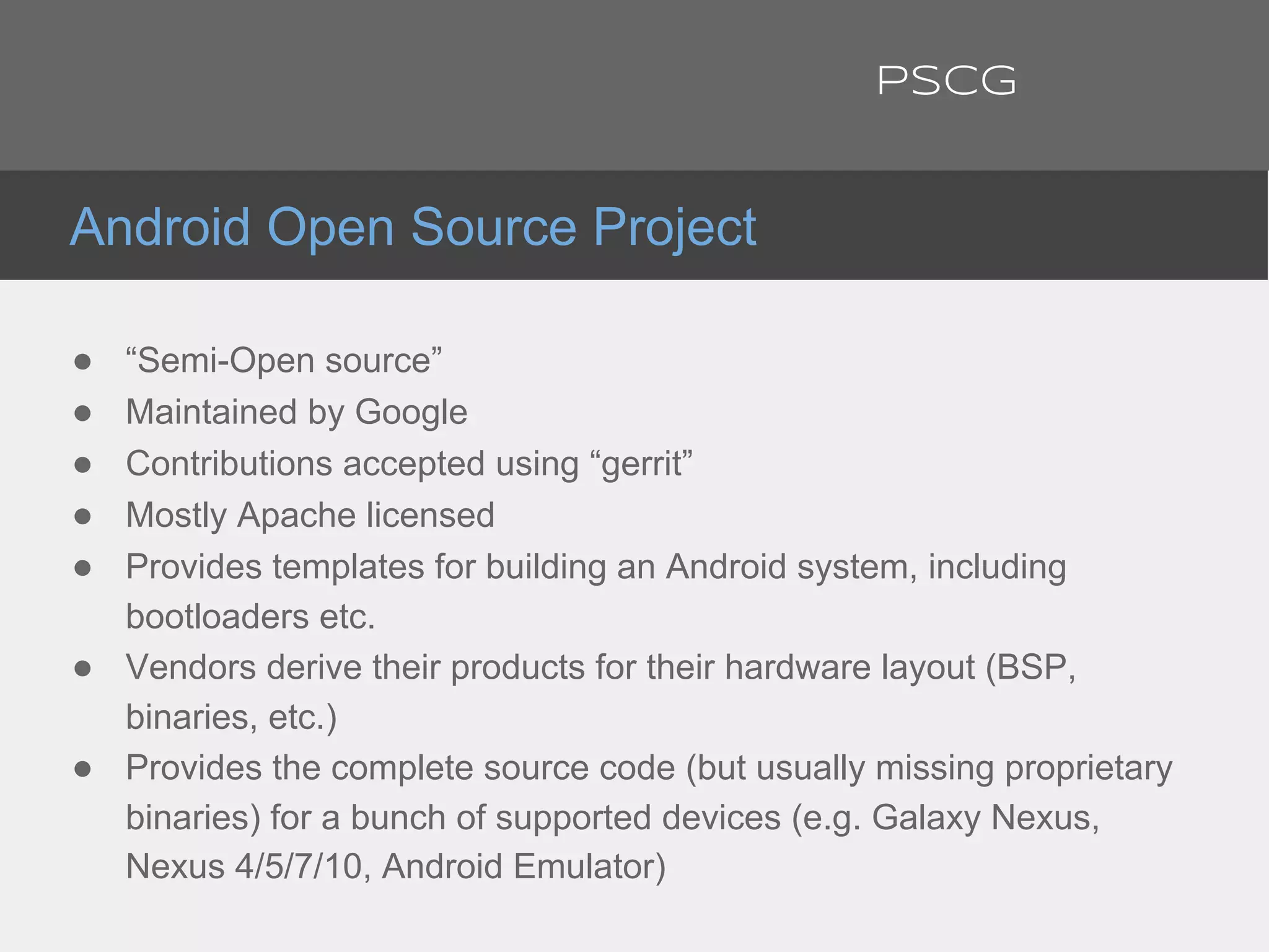 ● “Semi-Open source”
● Maintained by Google
● Contributions accepted using “gerrit”
● Mostly Apache licensed
● Provides templates for building an Android system, including
bootloaders etc.
● Vendors derive their products for their hardware layout (BSP,
binaries, etc.)
● Provides the complete source code (but usually missing proprietary
binaries) for a bunch of supported devices (e.g. Galaxy Nexus,
Nexus 4/5/7/10, Android Emulator)
Android Open Source Project
PSCG
 
