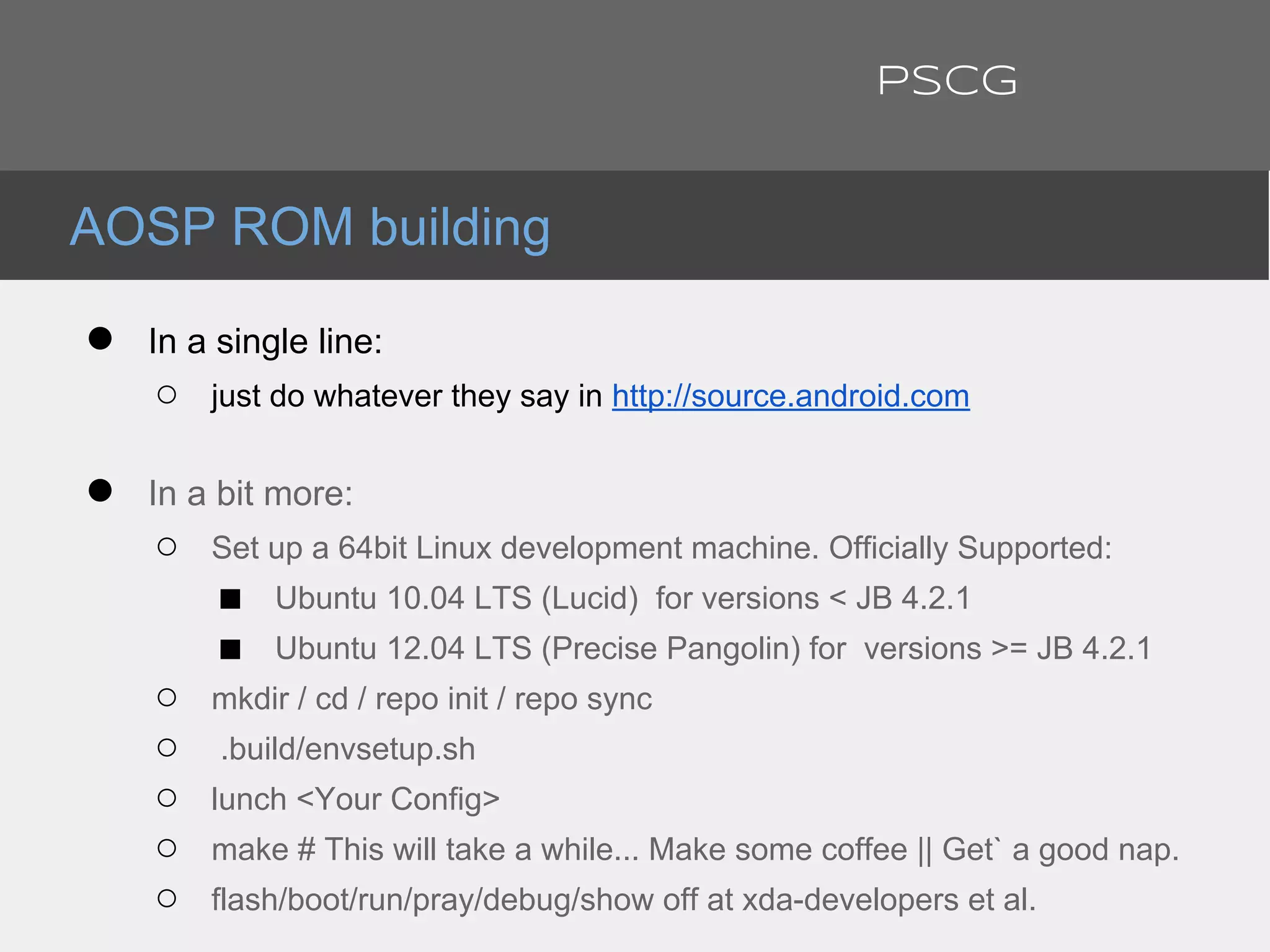 ● In a single line:
○ just do whatever they say in http://source.android.com
● In a bit more:
○ Set up a 64bit Linux development machine. Officially Supported:
■ Ubuntu 10.04 LTS (Lucid) for versions < JB 4.2.1
■ Ubuntu 12.04 LTS (Precise Pangolin) for versions >= JB 4.2.1
○ mkdir / cd / repo init / repo sync
○ .build/envsetup.sh
○ lunch <Your Config>
○ make # This will take a while... Make some coffee || Get` a good nap.
○ flash/boot/run/pray/debug/show off at xda-developers et al.
AOSP ROM building
PSCG
 