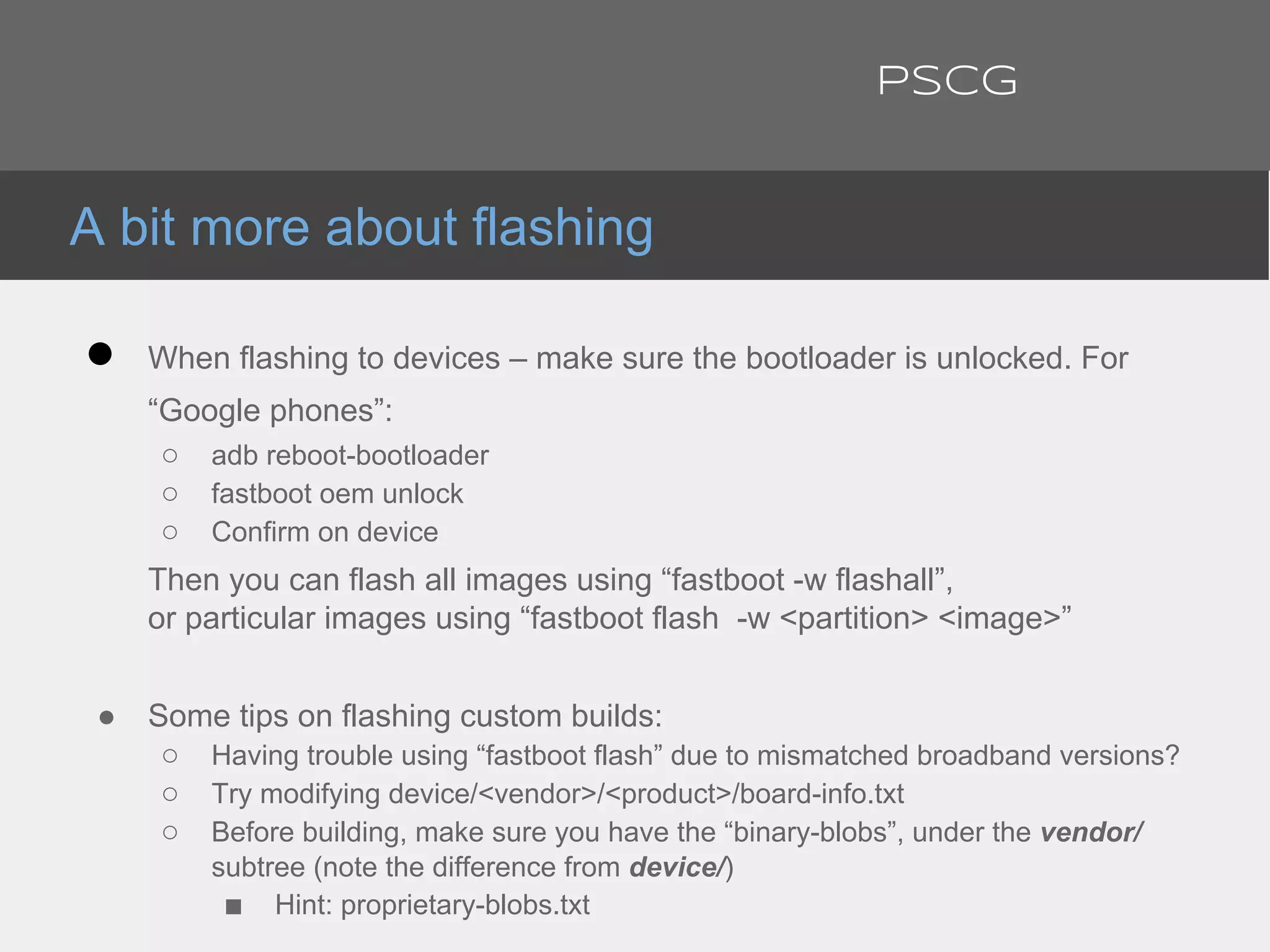 ● When flashing to devices – make sure the bootloader is unlocked. For
“Google phones”:
○ adb reboot-bootloader
○ fastboot oem unlock
○ Confirm on device
Then you can flash all images using “fastboot -w flashall”,
or particular images using “fastboot flash -w <partition> <image>”
● Some tips on flashing custom builds:
○ Having trouble using “fastboot flash” due to mismatched broadband versions?
○ Try modifying device/<vendor>/<product>/board-info.txt
○ Before building, make sure you have the “binary-blobs”, under the vendor/
subtree (note the difference from device/)
■ Hint: proprietary-blobs.txt
A bit more about flashing
PSCG
 