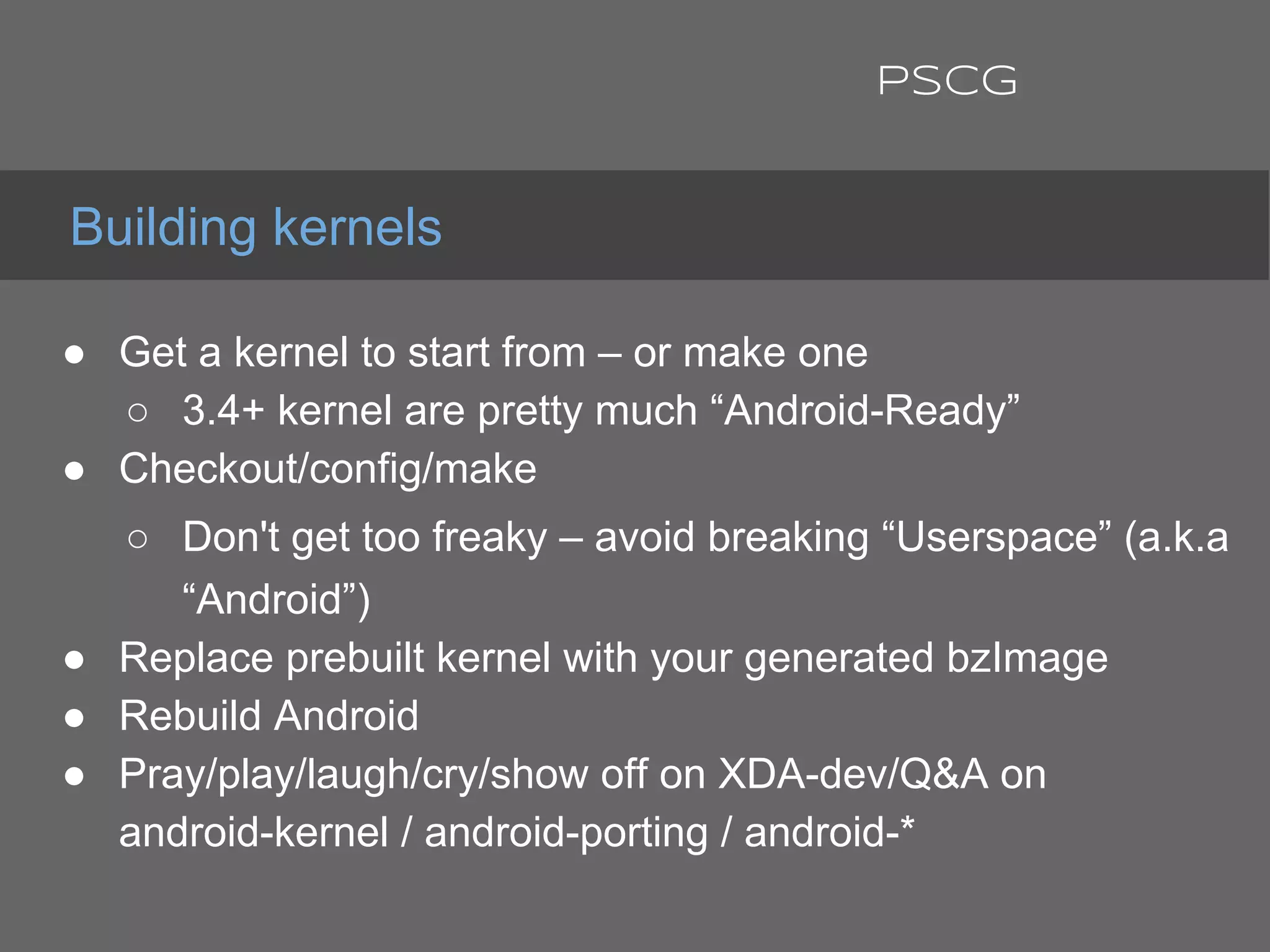 ● Get a kernel to start from – or make one
○ 3.4+ kernel are pretty much “Android-Ready”
● Checkout/config/make
○ Don't get too freaky – avoid breaking “Userspace” (a.k.a
“Android”)
● Replace prebuilt kernel with your generated bzImage
● Rebuild Android
● Pray/play/laugh/cry/show off on XDA-dev/Q&A on
android-kernel / android-porting / android-*
Building kernels
PSCG
 