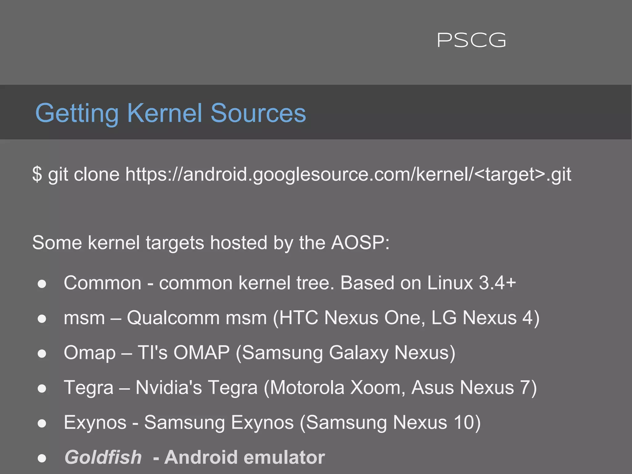 $ git clone https://android.googlesource.com/kernel/<target>.git
Some kernel targets hosted by the AOSP:
● Common - common kernel tree. Based on Linux 3.4+
● msm – Qualcomm msm (HTC Nexus One, LG Nexus 4)
● Omap – TI's OMAP (Samsung Galaxy Nexus)
● Tegra – Nvidia's Tegra (Motorola Xoom, Asus Nexus 7)
● Exynos - Samsung Exynos (Samsung Nexus 10)
● Goldfish - Android emulator
Getting Kernel Sources
PSCG
 