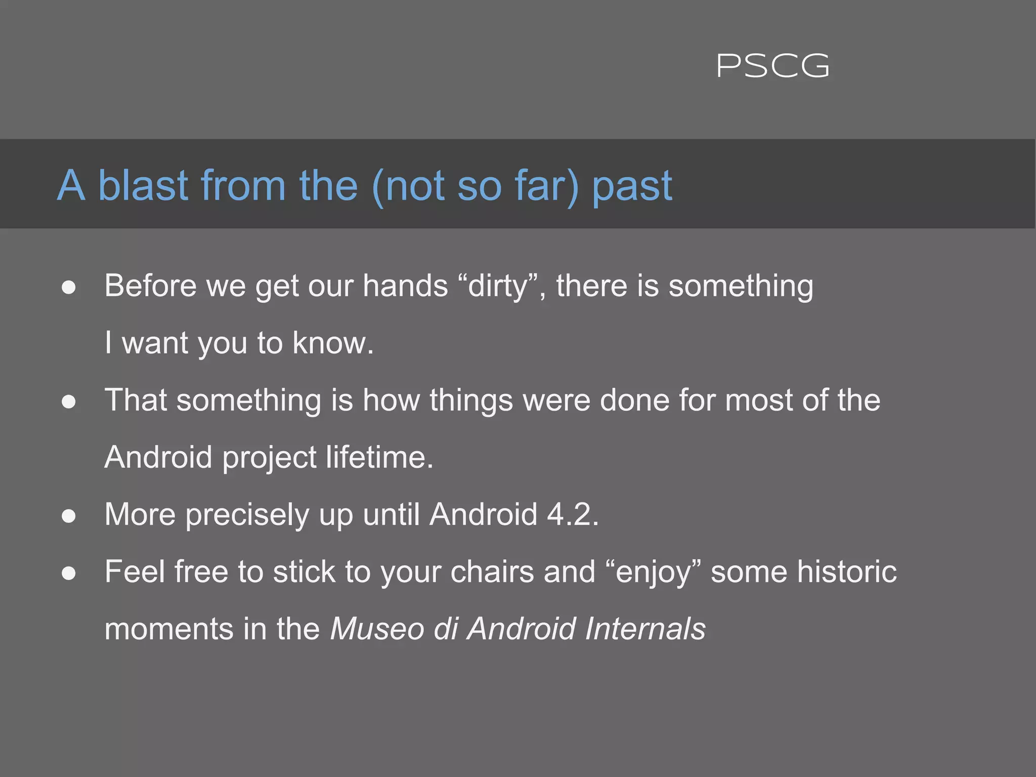 ● Before we get our hands “dirty”, there is something
I want you to know.
● That something is how things were done for most of the
Android project lifetime.
● More precisely up until Android 4.2.
● Feel free to stick to your chairs and “enjoy” some historic
moments in the Museo di Android Internals
A blast from the (not so far) past
PSCG
 