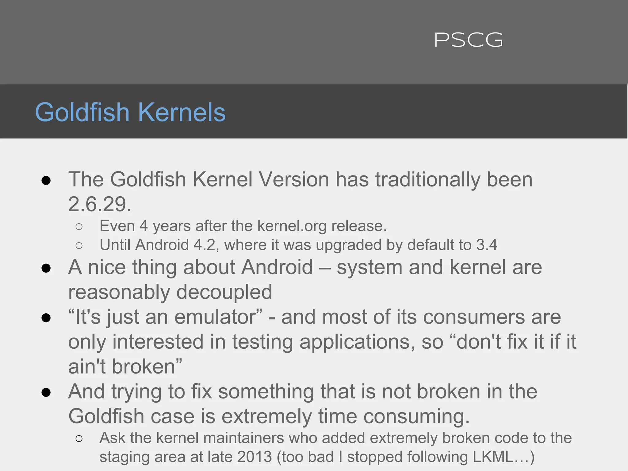 ● The Goldfish Kernel Version has traditionally been
2.6.29.
○ Even 4 years after the kernel.org release.
○ Until Android 4.2, where it was upgraded by default to 3.4
● A nice thing about Android – system and kernel are
reasonably decoupled
● “It's just an emulator” - and most of its consumers are
only interested in testing applications, so “don't fix it if it
ain't broken”
● And trying to fix something that is not broken in the
Goldfish case is extremely time consuming.
○ Ask the kernel maintainers who added extremely broken code to the
staging area at late 2013 (too bad I stopped following LKML…)
Goldfish Kernels
PSCG
 