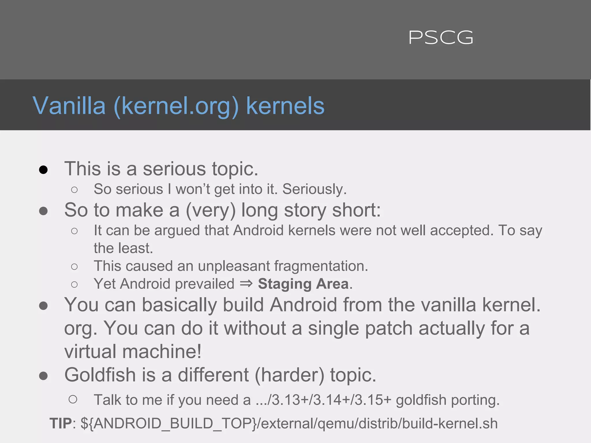 ● This is a serious topic.
○ So serious I won’t get into it. Seriously.
● So to make a (very) long story short:
○ It can be argued that Android kernels were not well accepted. To say
the least.
○ This caused an unpleasant fragmentation.
○ Yet Android prevailed ⇒ Staging Area.
● You can basically build Android from the vanilla kernel.
org. You can do it without a single patch actually for a
virtual machine!
● Goldfish is a different (harder) topic.
○ Talk to me if you need a .../3.13+/3.14+/3.15+ goldfish porting.
TIP: ${ANDROID_BUILD_TOP}/external/qemu/distrib/build-kernel.sh
Vanilla (kernel.org) kernels
PSCG
 