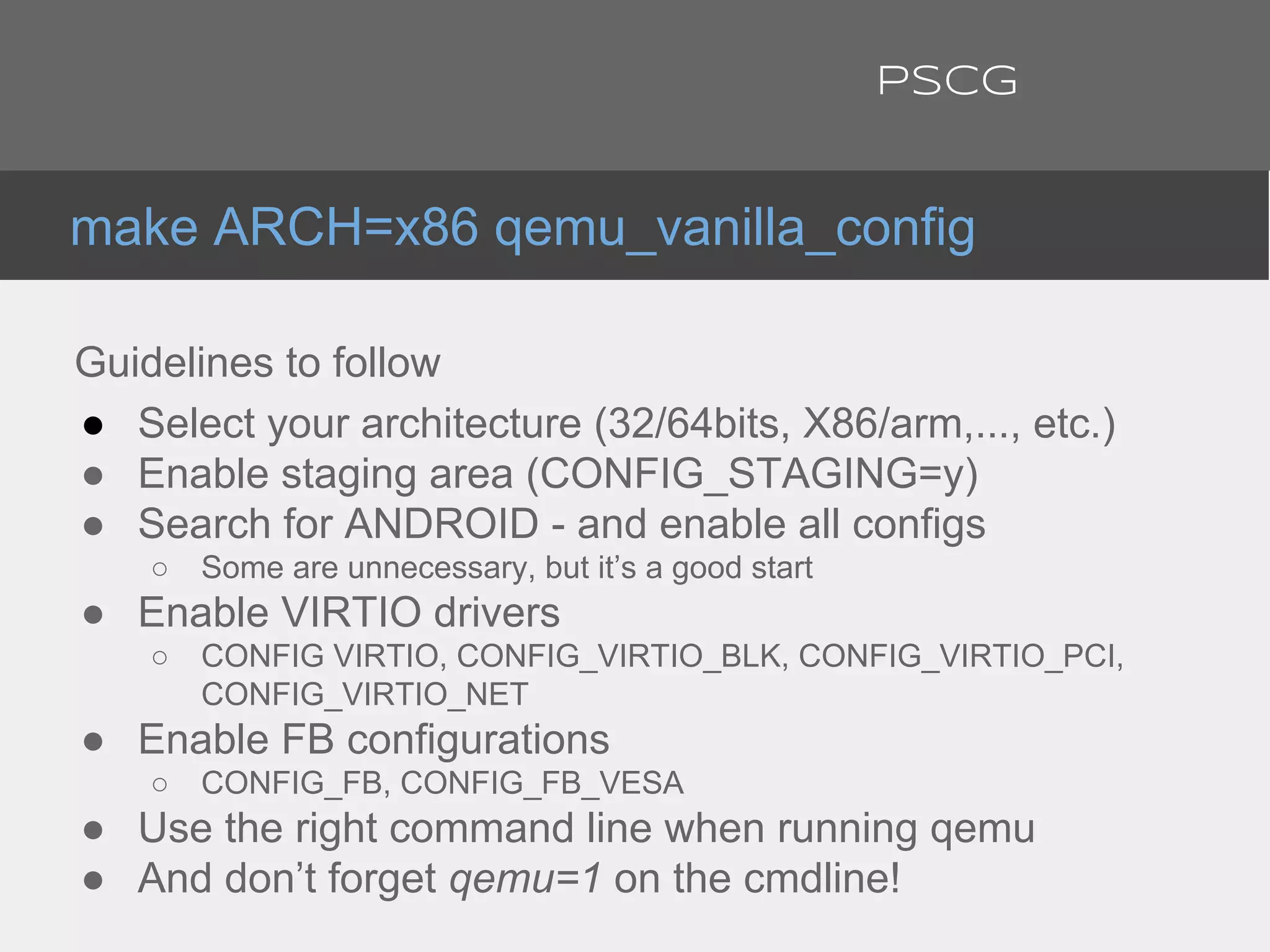 Guidelines to follow
● Select your architecture (32/64bits, X86/arm,..., etc.)
● Enable staging area (CONFIG_STAGING=y)
● Search for ANDROID - and enable all configs
○ Some are unnecessary, but it’s a good start
● Enable VIRTIO drivers
○ CONFIG VIRTIO, CONFIG_VIRTIO_BLK, CONFIG_VIRTIO_PCI,
CONFIG_VIRTIO_NET
● Enable FB configurations
○ CONFIG_FB, CONFIG_FB_VESA
● Use the right command line when running qemu
● And don’t forget qemu=1 on the cmdline!
make ARCH=x86 qemu_vanilla_config
PSCG
 