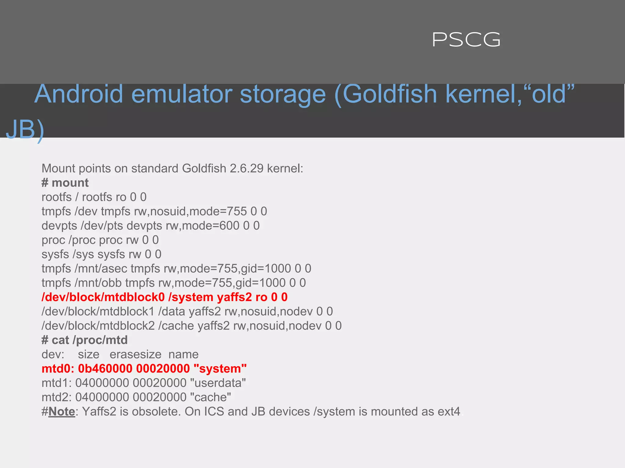 Mount points on standard Goldfish 2.6.29 kernel:
# mount
rootfs / rootfs ro 0 0
tmpfs /dev tmpfs rw,nosuid,mode=755 0 0
devpts /dev/pts devpts rw,mode=600 0 0
proc /proc proc rw 0 0
sysfs /sys sysfs rw 0 0
tmpfs /mnt/asec tmpfs rw,mode=755,gid=1000 0 0
tmpfs /mnt/obb tmpfs rw,mode=755,gid=1000 0 0
/dev/block/mtdblock0 /system yaffs2 ro 0 0
/dev/block/mtdblock1 /data yaffs2 rw,nosuid,nodev 0 0
/dev/block/mtdblock2 /cache yaffs2 rw,nosuid,nodev 0 0
# cat /proc/mtd
dev: size erasesize name
mtd0: 0b460000 00020000 "system"
mtd1: 04000000 00020000 "userdata"
mtd2: 04000000 00020000 "cache"
#Note: Yaffs2 is obsolete. On ICS and JB devices /system is mounted as ext4.
Android emulator storage (Goldfish kernel,“old”
JB)
PSCG
 