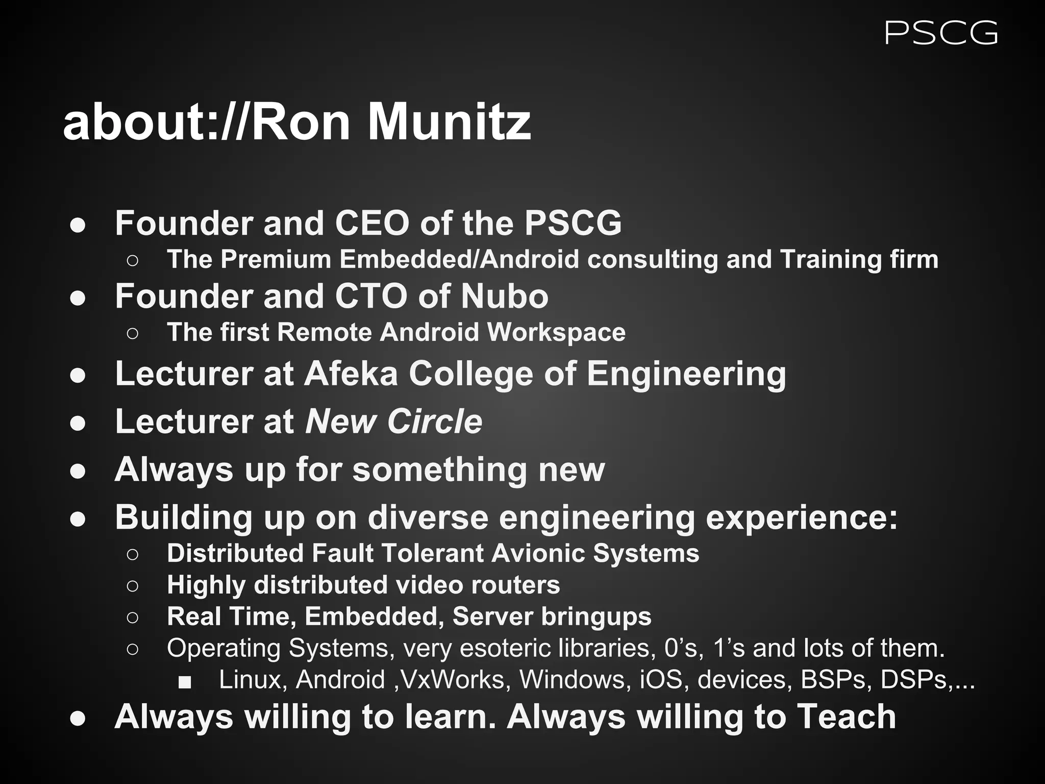 about://Ron Munitz
● Founder and CEO of the PSCG
○ The Premium Embedded/Android consulting and Training firm
● Founder and CTO of Nubo
○ The first Remote Android Workspace
● Lecturer at Afeka College of Engineering
● Lecturer at New Circle
● Always up for something new
● Building up on diverse engineering experience:
○ Distributed Fault Tolerant Avionic Systems
○ Highly distributed video routers
○ Real Time, Embedded, Server bringups
○ Operating Systems, very esoteric libraries, 0’s, 1’s and lots of them.
■ Linux, Android ,VxWorks, Windows, iOS, devices, BSPs, DSPs,...
● Always willing to learn. Always willing to Teach
PSCG
 