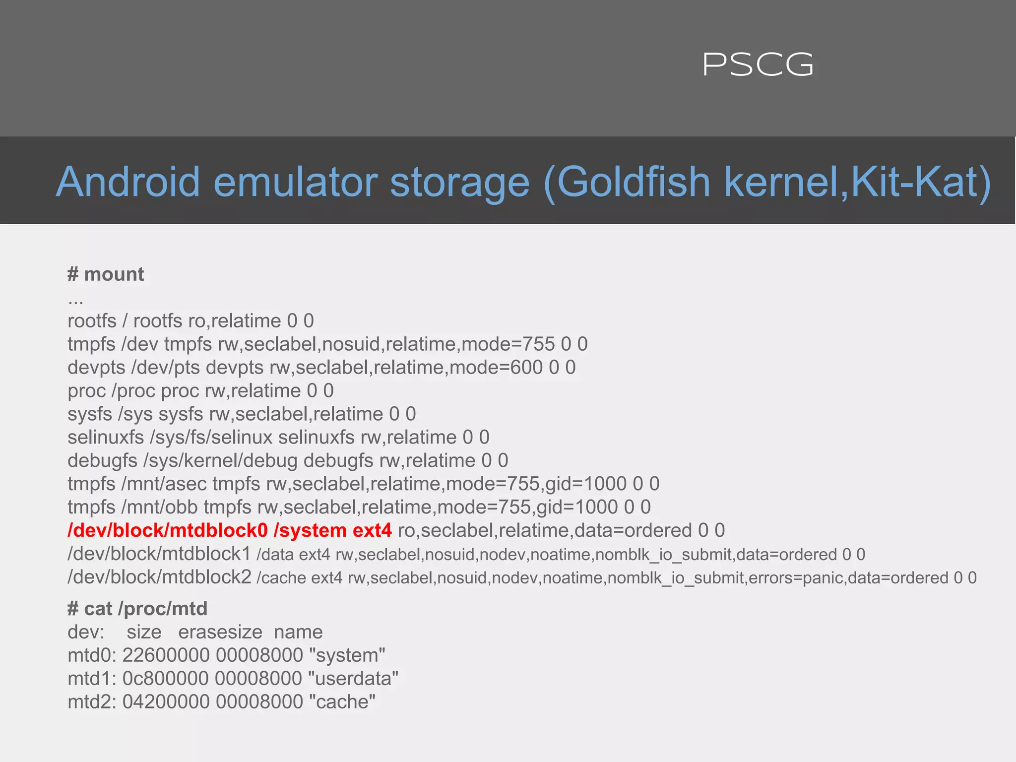 # mount
...
rootfs / rootfs ro,relatime 0 0
tmpfs /dev tmpfs rw,seclabel,nosuid,relatime,mode=755 0 0
devpts /dev/pts devpts rw,seclabel,relatime,mode=600 0 0
proc /proc proc rw,relatime 0 0
sysfs /sys sysfs rw,seclabel,relatime 0 0
selinuxfs /sys/fs/selinux selinuxfs rw,relatime 0 0
debugfs /sys/kernel/debug debugfs rw,relatime 0 0
tmpfs /mnt/asec tmpfs rw,seclabel,relatime,mode=755,gid=1000 0 0
tmpfs /mnt/obb tmpfs rw,seclabel,relatime,mode=755,gid=1000 0 0
/dev/block/mtdblock0 /system ext4 ro,seclabel,relatime,data=ordered 0 0
/dev/block/mtdblock1 /data ext4 rw,seclabel,nosuid,nodev,noatime,nomblk_io_submit,data=ordered 0 0
/dev/block/mtdblock2 /cache ext4 rw,seclabel,nosuid,nodev,noatime,nomblk_io_submit,errors=panic,data=ordered 0 0
# cat /proc/mtd
dev: size erasesize name
mtd0: 22600000 00008000 "system"
mtd1: 0c800000 00008000 "userdata"
mtd2: 04200000 00008000 "cache"
Android emulator storage (Goldfish kernel,Kit-Kat)
PSCG
 