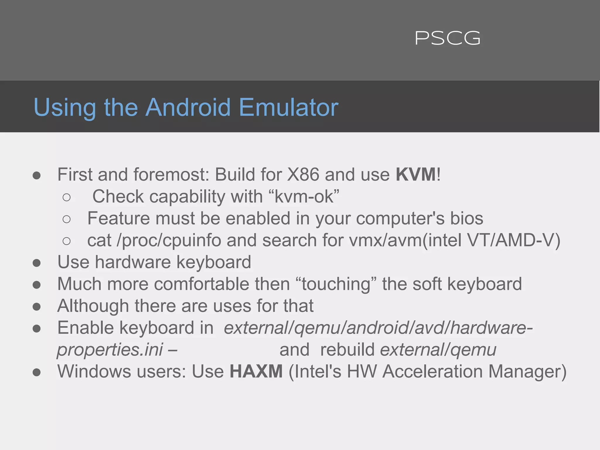 ● First and foremost: Build for X86 and use KVM!
○ Check capability with “kvm-ok”
○ Feature must be enabled in your computer's bios
○ cat /proc/cpuinfo and search for vmx/avm(intel VT/AMD-V)
● Use hardware keyboard
● Much more comfortable then “touching” the soft keyboard
● Although there are uses for that
● Enable keyboard in external/qemu/android/avd/hardware-
properties.ini – and rebuild external/qemu
● Windows users: Use HAXM (Intel's HW Acceleration Manager)
Using the Android Emulator
PSCG
 