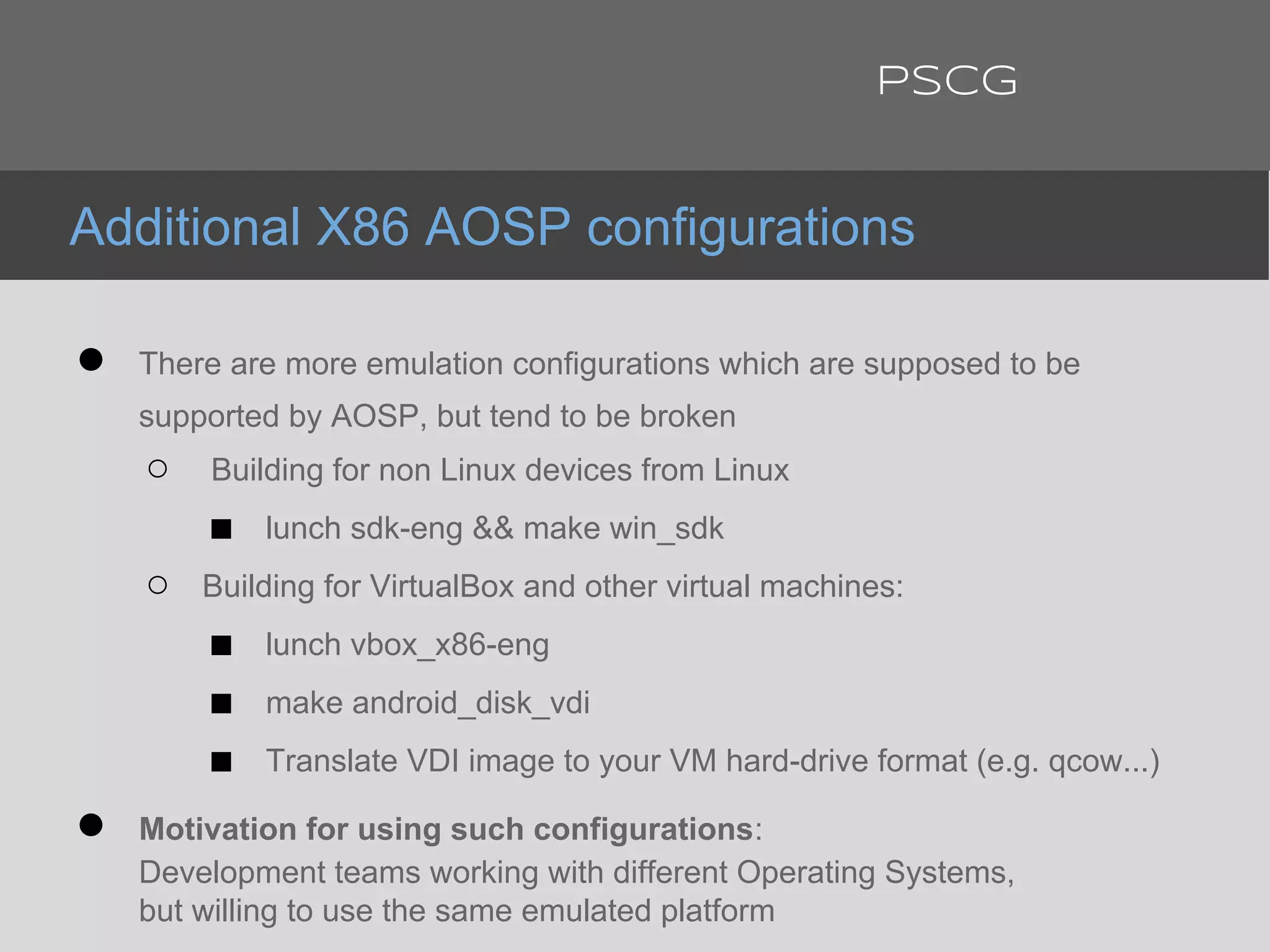 ● There are more emulation configurations which are supposed to be
supported by AOSP, but tend to be broken
○ Building for non Linux devices from Linux
■ lunch sdk-eng && make win_sdk
○ Building for VirtualBox and other virtual machines:
■ lunch vbox_x86-eng
■ make android_disk_vdi
■ Translate VDI image to your VM hard-drive format (e.g. qcow...)
● Motivation for using such configurations:
Development teams working with different Operating Systems,
but willing to use the same emulated platform
Additional X86 AOSP configurations
PSCG
 