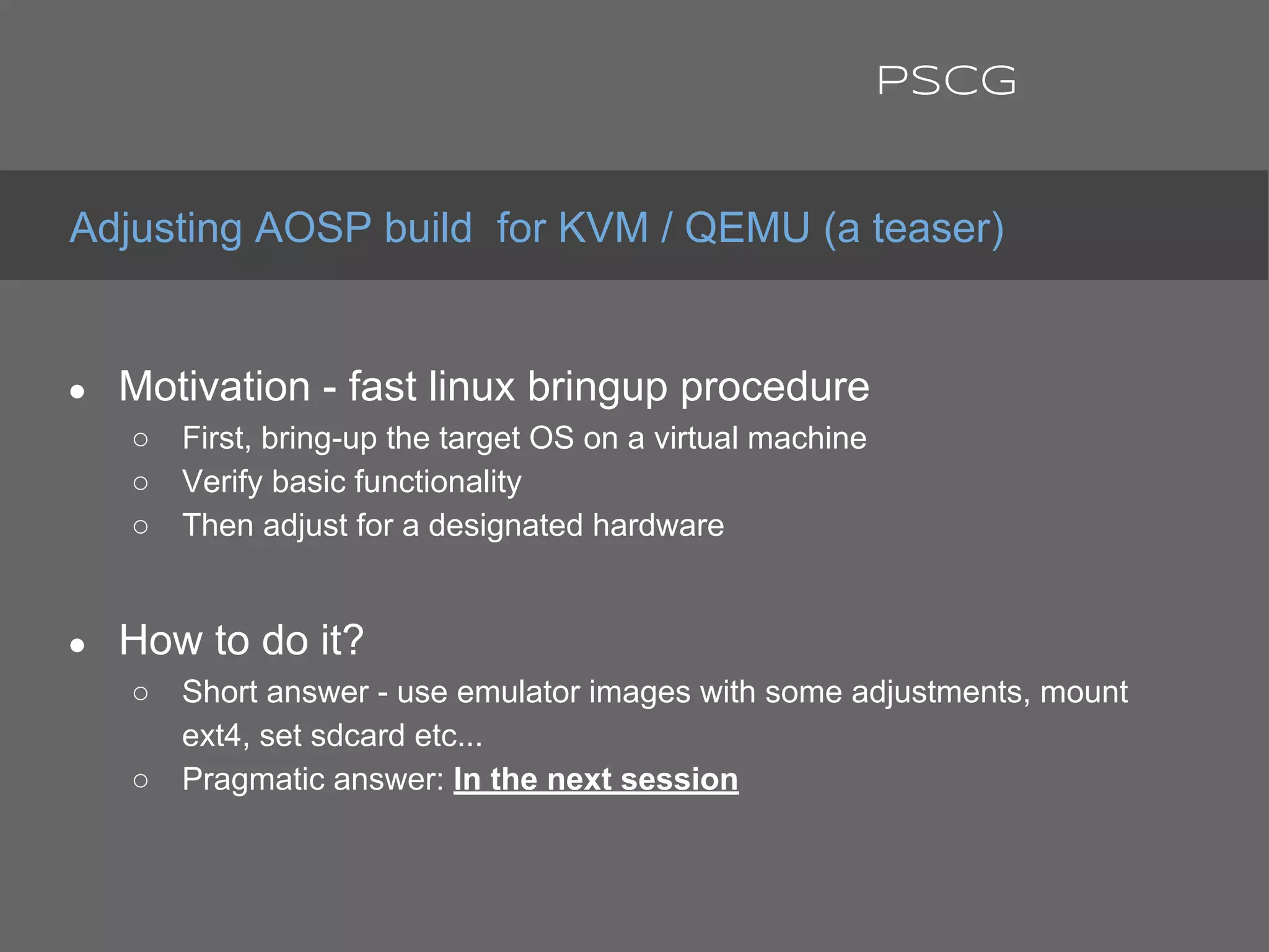 ● Motivation - fast linux bringup procedure
○ First, bring-up the target OS on a virtual machine
○ Verify basic functionality
○ Then adjust for a designated hardware
● How to do it?
○ Short answer - use emulator images with some adjustments, mount
ext4, set sdcard etc...
○ Pragmatic answer: In the next session
Adjusting AOSP build for KVM / QEMU (a teaser)
PSCG
 