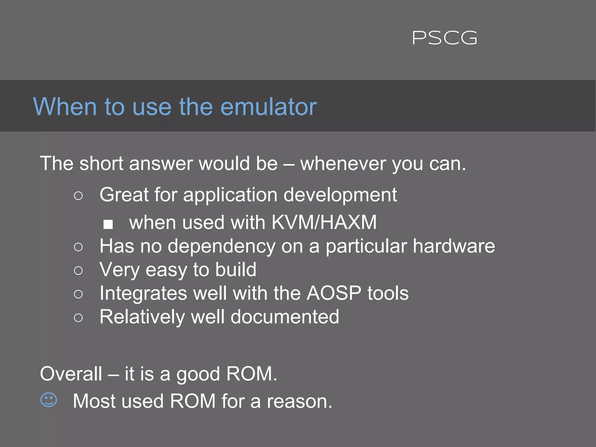 The short answer would be – whenever you can.
○ Great for application development
■ when used with KVM/HAXM
○ Has no dependency on a particular hardware
○ Very easy to build
○ Integrates well with the AOSP tools
○ Relatively well documented
Overall – it is a good ROM.
Most used ROM for a reason.
When to use the emulator
PSCG
 