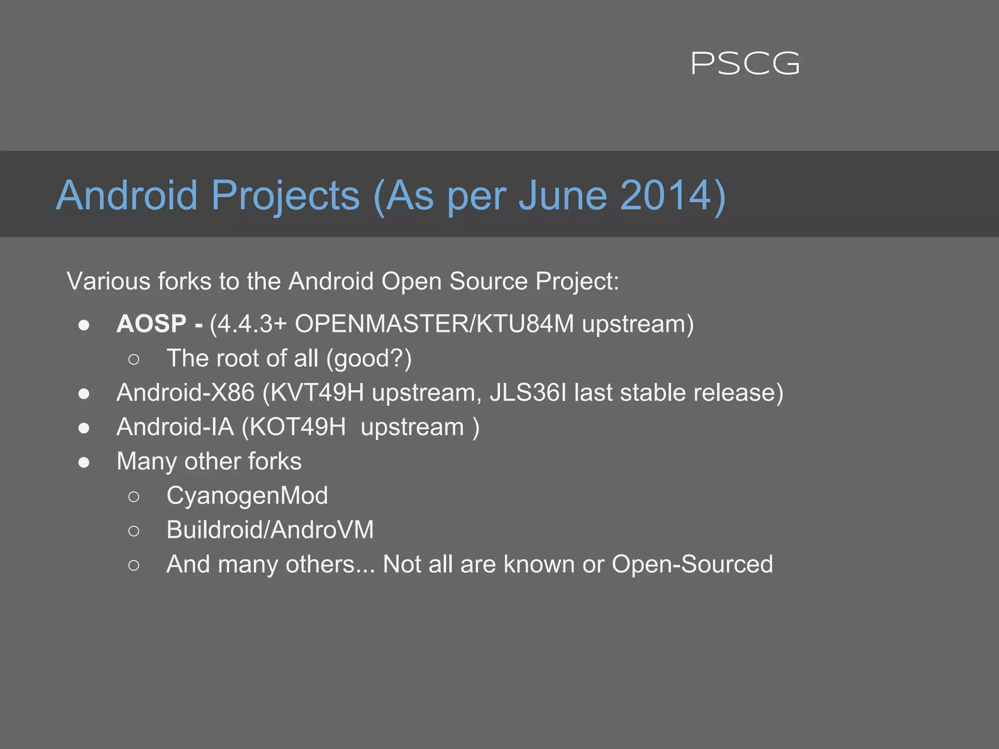 Various forks to the Android Open Source Project:
● AOSP - (4.4.3+ OPENMASTER/KTU84M upstream)
○ The root of all (good?)
● Android-X86 (KVT49H upstream, JLS36I last stable release)
● Android-IA (KOT49H upstream )
● Many other forks
○ CyanogenMod
○ Buildroid/AndroVM
○ And many others... Not all are known or Open-Sourced
Android Projects (As per June 2014)
PSCG
 