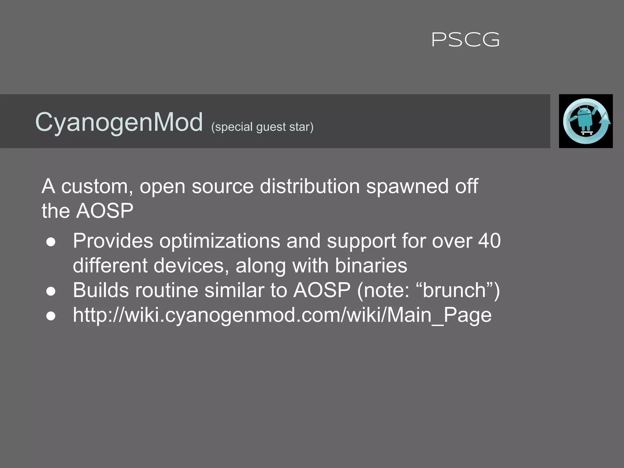 A custom, open source distribution spawned off
the AOSP
● Provides optimizations and support for over 40
different devices, along with binaries
● Builds routine similar to AOSP (note: “brunch”)
● http://wiki.cyanogenmod.com/wiki/Main_Page
CyanogenMod (special guest star)
PSCG
 