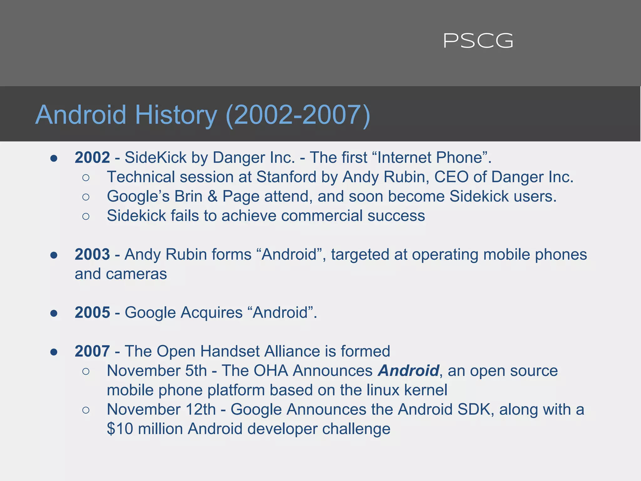 ● 2002 - SideKick by Danger Inc. - The first “Internet Phone”.
○ Technical session at Stanford by Andy Rubin, CEO of Danger Inc.
○ Google’s Brin & Page attend, and soon become Sidekick users.
○ Sidekick fails to achieve commercial success
● 2003 - Andy Rubin forms “Android”, targeted at operating mobile phones
and cameras
● 2005 - Google Acquires “Android”.
● 2007 - The Open Handset Alliance is formed
○ November 5th - The OHA Announces Android, an open source
mobile phone platform based on the linux kernel
○ November 12th - Google Announces the Android SDK, along with a
$10 million Android developer challenge
Android History (2002-2007)
PSCG
 