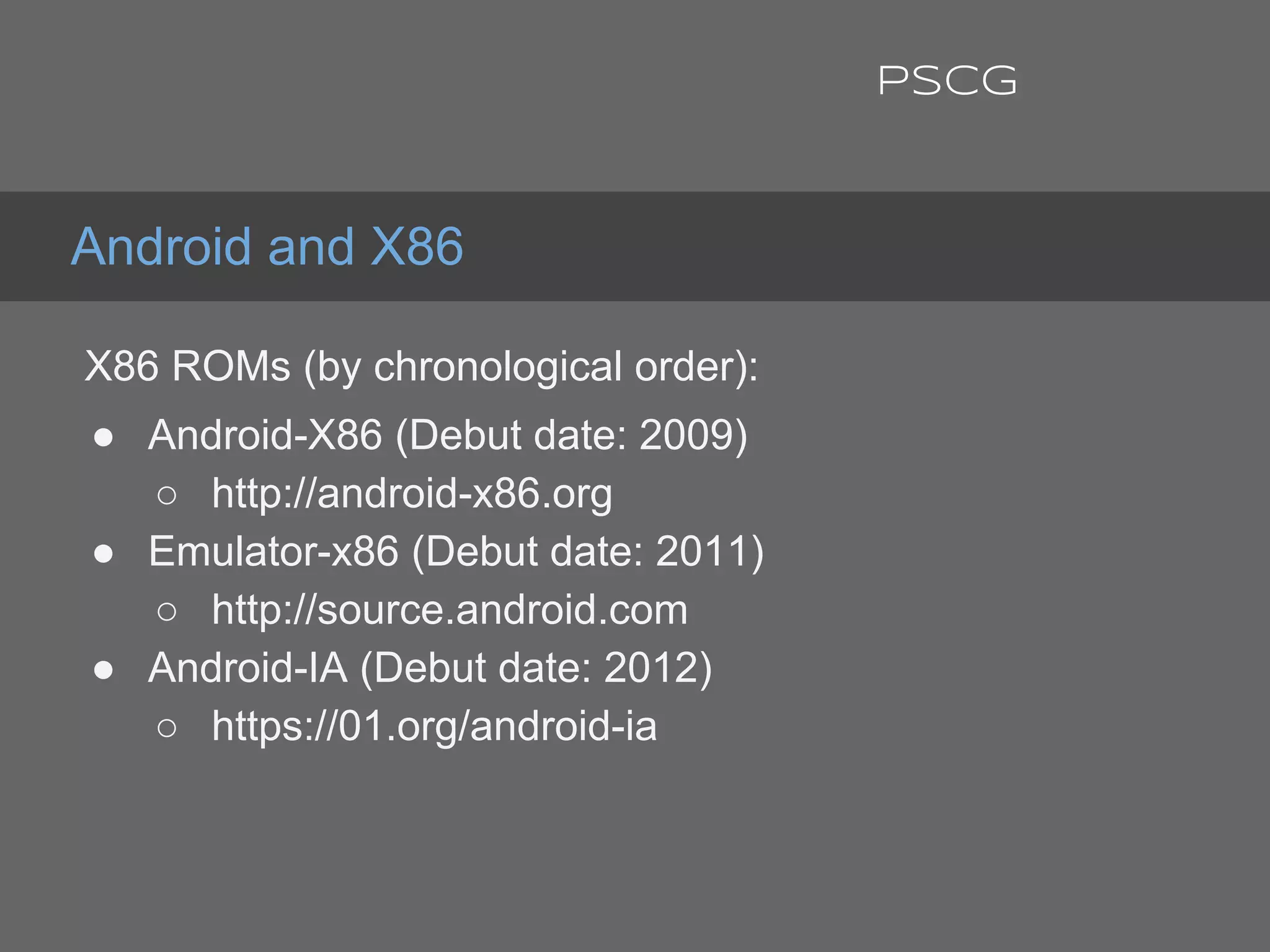 X86 ROMs (by chronological order):
● Android-X86 (Debut date: 2009)
○ http://android-x86.org
● Emulator-x86 (Debut date: 2011)
○ http://source.android.com
● Android-IA (Debut date: 2012)
○ https://01.org/android-ia
Android and X86
PSCG
 