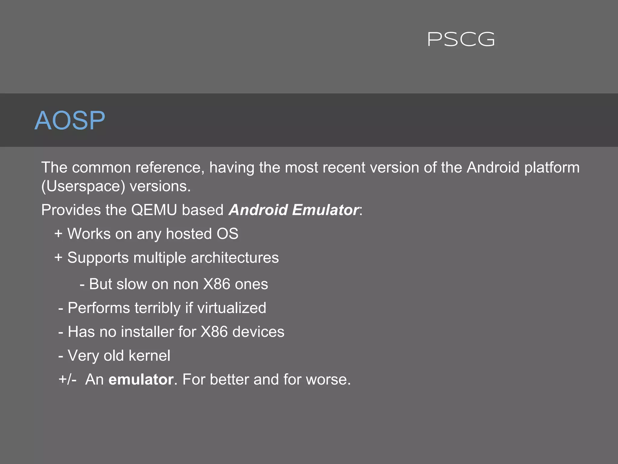 The common reference, having the most recent version of the Android platform
(Userspace) versions.
Provides the QEMU based Android Emulator:
+ Works on any hosted OS
+ Supports multiple architectures
- But slow on non X86 ones
- Performs terribly if virtualized
- Has no installer for X86 devices
- Very old kernel
+/- An emulator. For better and for worse.
AOSP
PSCG
 