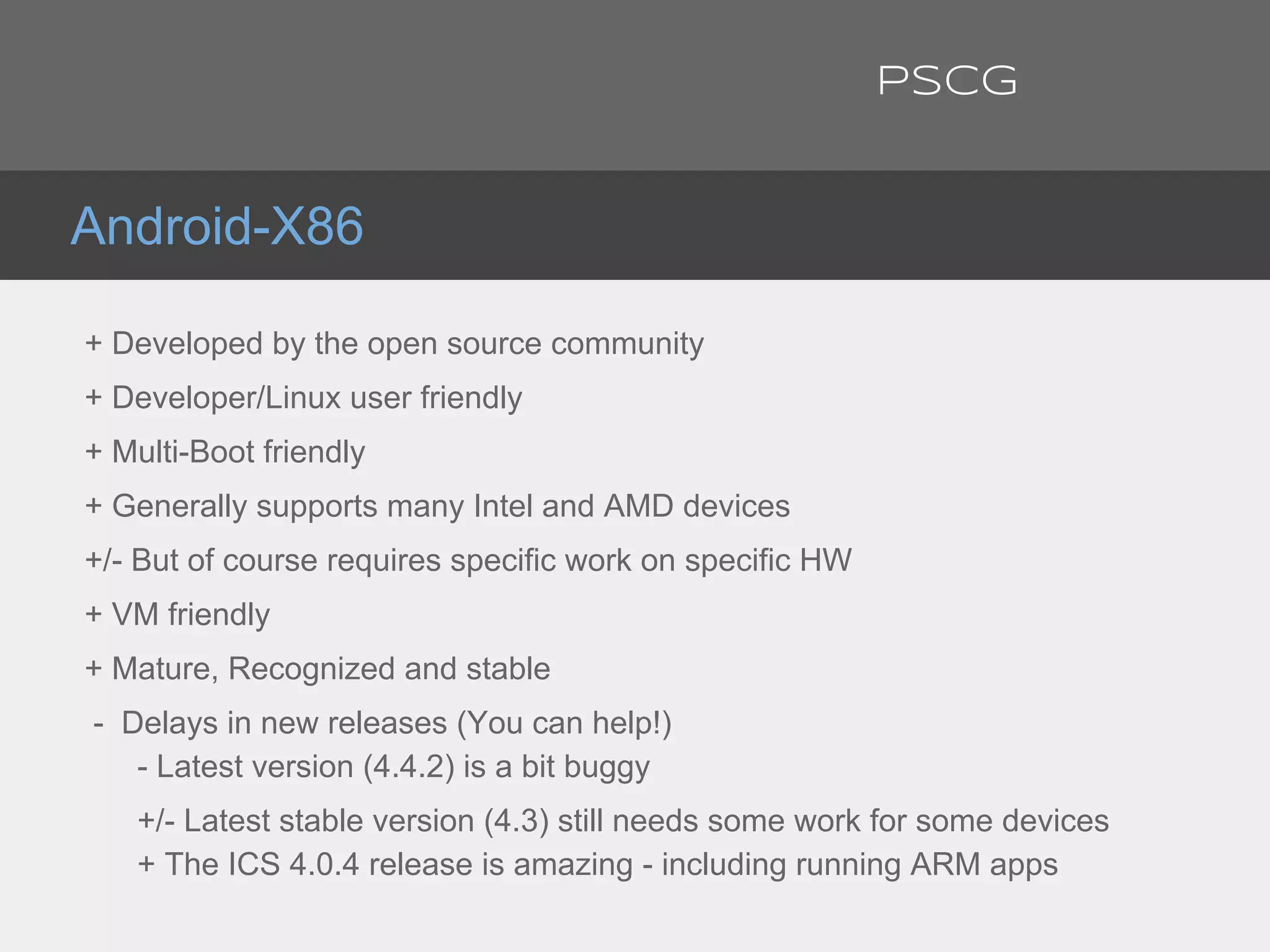 + Developed by the open source community
+ Developer/Linux user friendly
+ Multi-Boot friendly
+ Generally supports many Intel and AMD devices
+/- But of course requires specific work on specific HW
+ VM friendly
+ Mature, Recognized and stable
- Delays in new releases (You can help!)
- Latest version (4.4.2) is a bit buggy
+/- Latest stable version (4.3) still needs some work for some devices
+ The ICS 4.0.4 release is amazing - including running ARM apps
Android-X86
PSCG
 