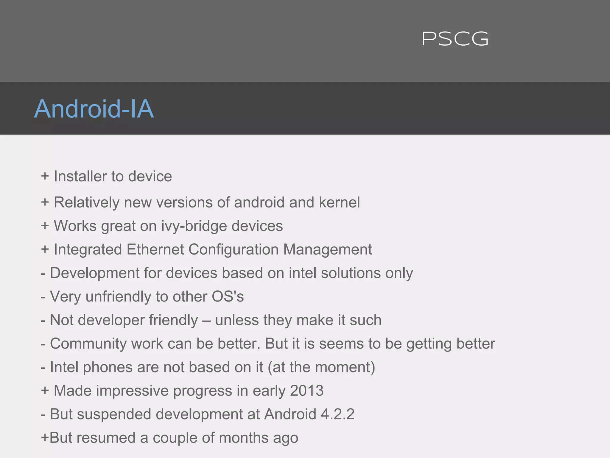 + Installer to device
+ Relatively new versions of android and kernel
+ Works great on ivy-bridge devices
+ Integrated Ethernet Configuration Management
- Development for devices based on intel solutions only
- Very unfriendly to other OS's
- Not developer friendly – unless they make it such
- Community work can be better. But it is seems to be getting better
- Intel phones are not based on it (at the moment)
+ Made impressive progress in early 2013
- But suspended development at Android 4.2.2
+But resumed a couple of months ago
Android-IA
PSCG
 