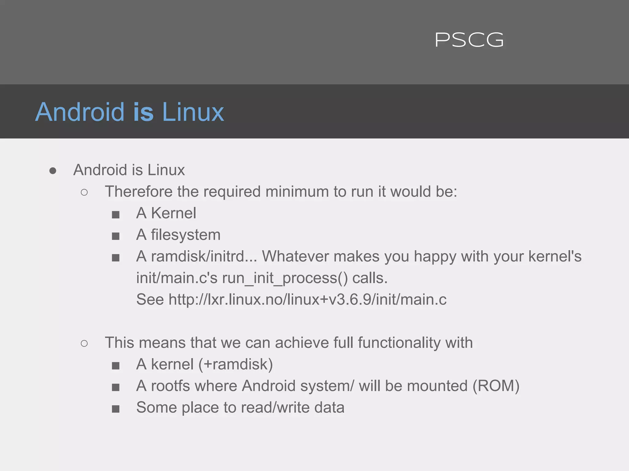 ● Android is Linux
○ Therefore the required minimum to run it would be:
■ A Kernel
■ A filesystem
■ A ramdisk/initrd... Whatever makes you happy with your kernel's
init/main.c's run_init_process() calls.
See http://lxr.linux.no/linux+v3.6.9/init/main.c
○ This means that we can achieve full functionality with
■ A kernel (+ramdisk)
■ A rootfs where Android system/ will be mounted (ROM)
■ Some place to read/write data
Android is Linux
PSCG
 