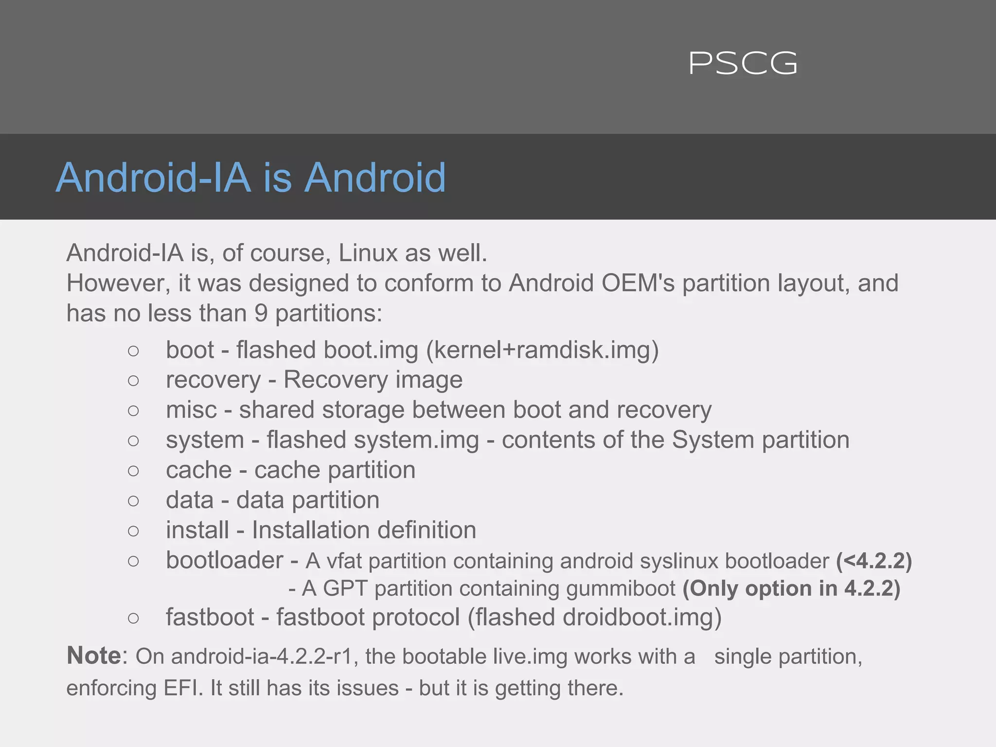 Android-IA is Android
Android-IA is, of course, Linux as well.
However, it was designed to conform to Android OEM's partition layout, and
has no less than 9 partitions:
○ boot - flashed boot.img (kernel+ramdisk.img)
○ recovery - Recovery image
○ misc - shared storage between boot and recovery
○ system - flashed system.img - contents of the System partition
○ cache - cache partition
○ data - data partition
○ install - Installation definition
○ bootloader - A vfat partition containing android syslinux bootloader (<4.2.2)
- A GPT partition containing gummiboot (Only option in 4.2.2)
○ fastboot - fastboot protocol (flashed droidboot.img)
Note: On android-ia-4.2.2-r1, the bootable live.img works with a single partition,
enforcing EFI. It still has its issues - but it is getting there.
PSCG
 