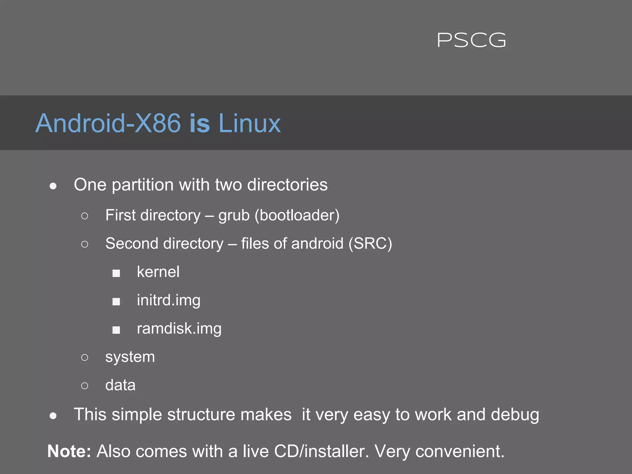 ● One partition with two directories
○ First directory – grub (bootloader)
○ Second directory – files of android (SRC)
■ kernel
■ initrd.img
■ ramdisk.img
○ system
○ data
● This simple structure makes it very easy to work and debug
Note: Also comes with a live CD/installer. Very convenient.
Android-X86 is Linux
PSCG
 