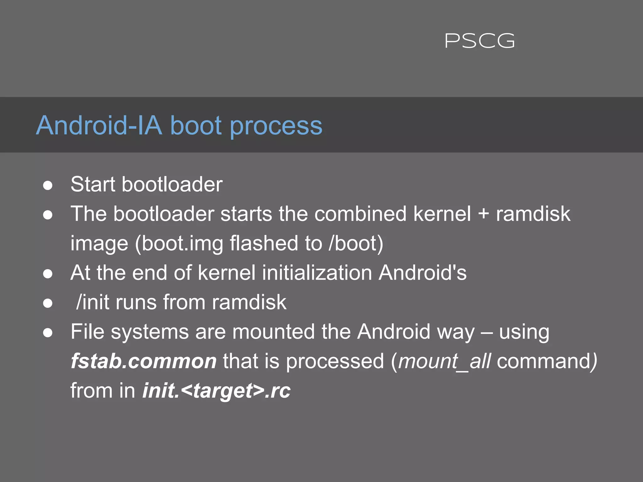 ● Start bootloader
● The bootloader starts the combined kernel + ramdisk
image (boot.img flashed to /boot)
● At the end of kernel initialization Android's
● /init runs from ramdisk
● File systems are mounted the Android way – using
fstab.common that is processed (mount_all command)
from in init.<target>.rc
Android-IA boot process
PSCG
 