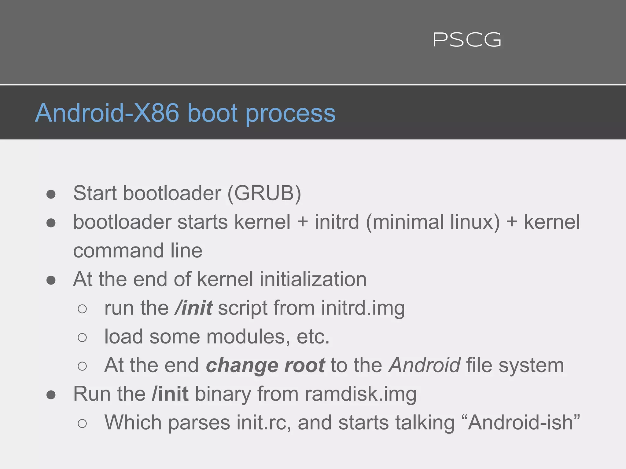 ● Start bootloader (GRUB)
● bootloader starts kernel + initrd (minimal linux) + kernel
command line
● At the end of kernel initialization
○ run the /init script from initrd.img
○ load some modules, etc.
○ At the end change root to the Android file system
● Run the /init binary from ramdisk.img
○ Which parses init.rc, and starts talking “Android-ish”
Android-X86 boot process
PSCG
 