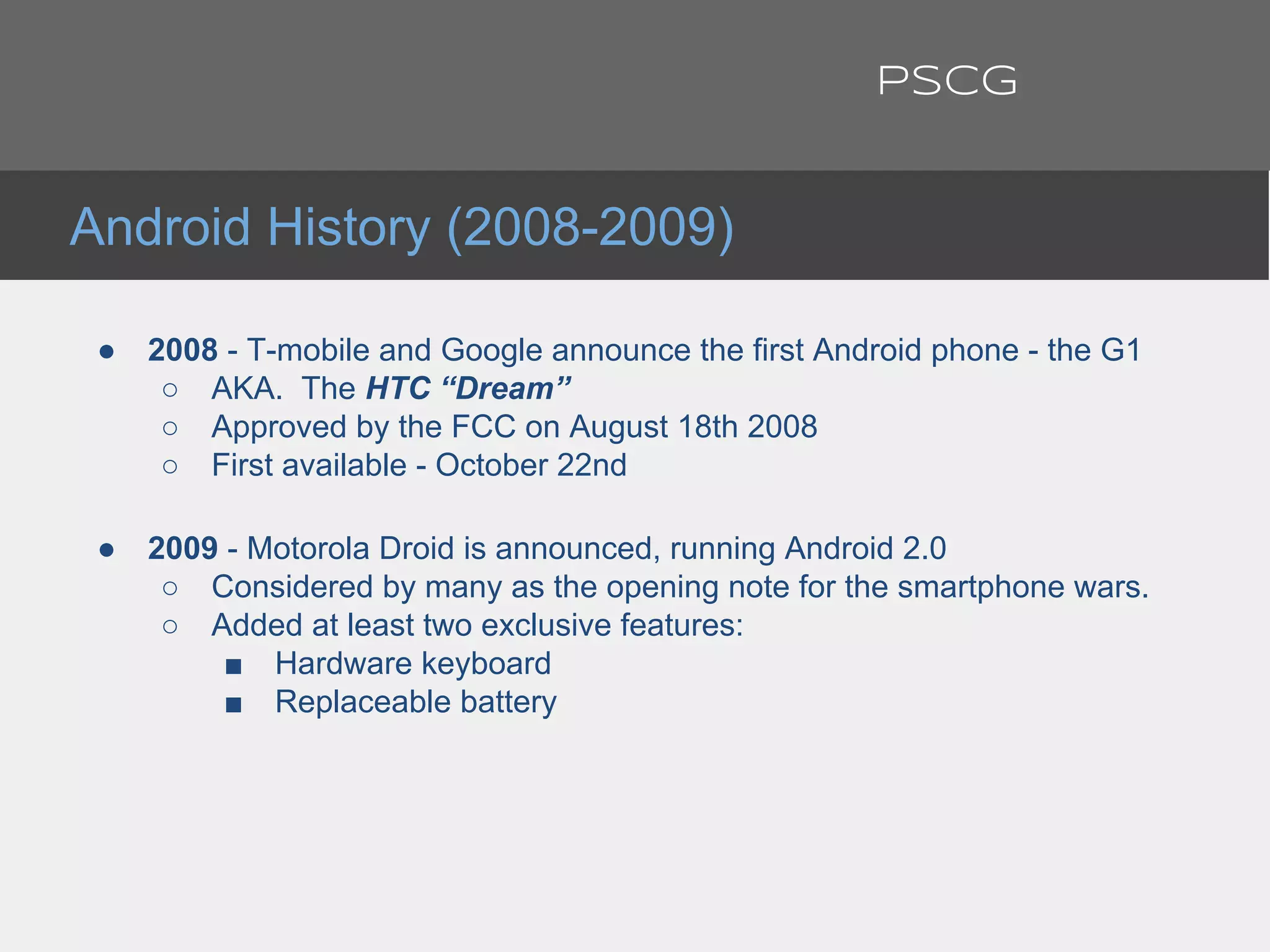 ● 2008 - T-mobile and Google announce the first Android phone - the G1
○ AKA. The HTC “Dream”
○ Approved by the FCC on August 18th 2008
○ First available - October 22nd
● 2009 - Motorola Droid is announced, running Android 2.0
○ Considered by many as the opening note for the smartphone wars.
○ Added at least two exclusive features:
■ Hardware keyboard
■ Replaceable battery
Android History (2008-2009)
PSCG
 