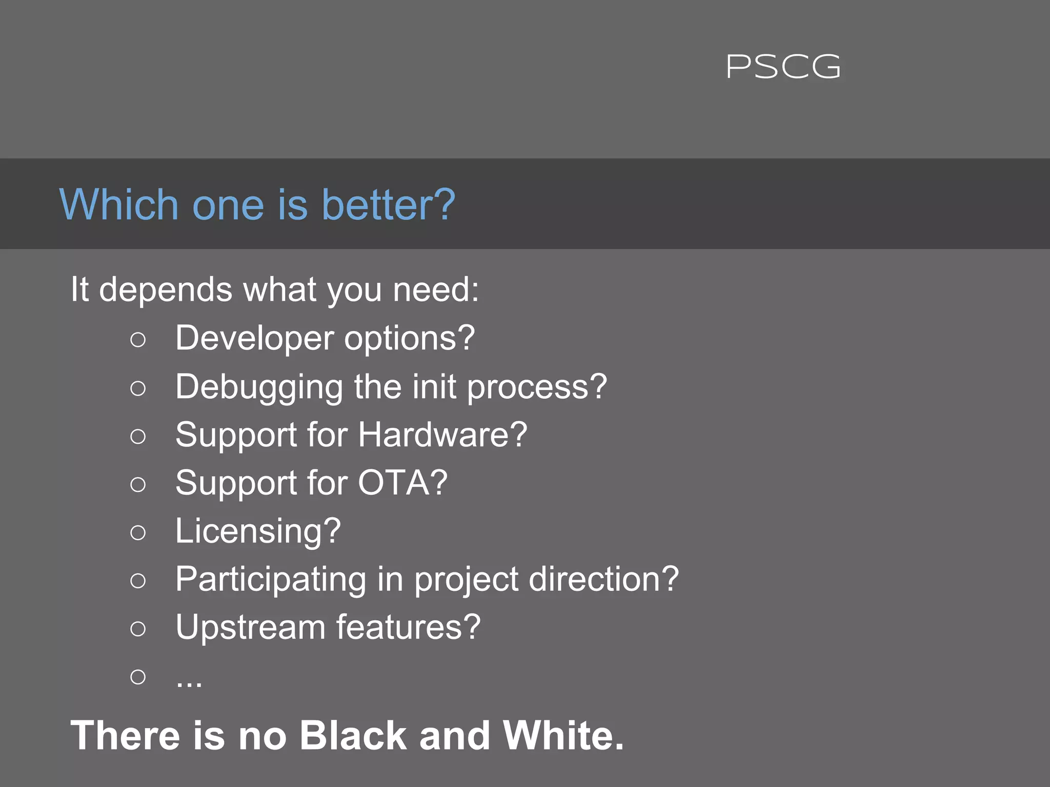 It depends what you need:
○ Developer options?
○ Debugging the init process?
○ Support for Hardware?
○ Support for OTA?
○ Licensing?
○ Participating in project direction?
○ Upstream features?
○ ...
There is no Black and White.
Which one is better?
PSCG
 