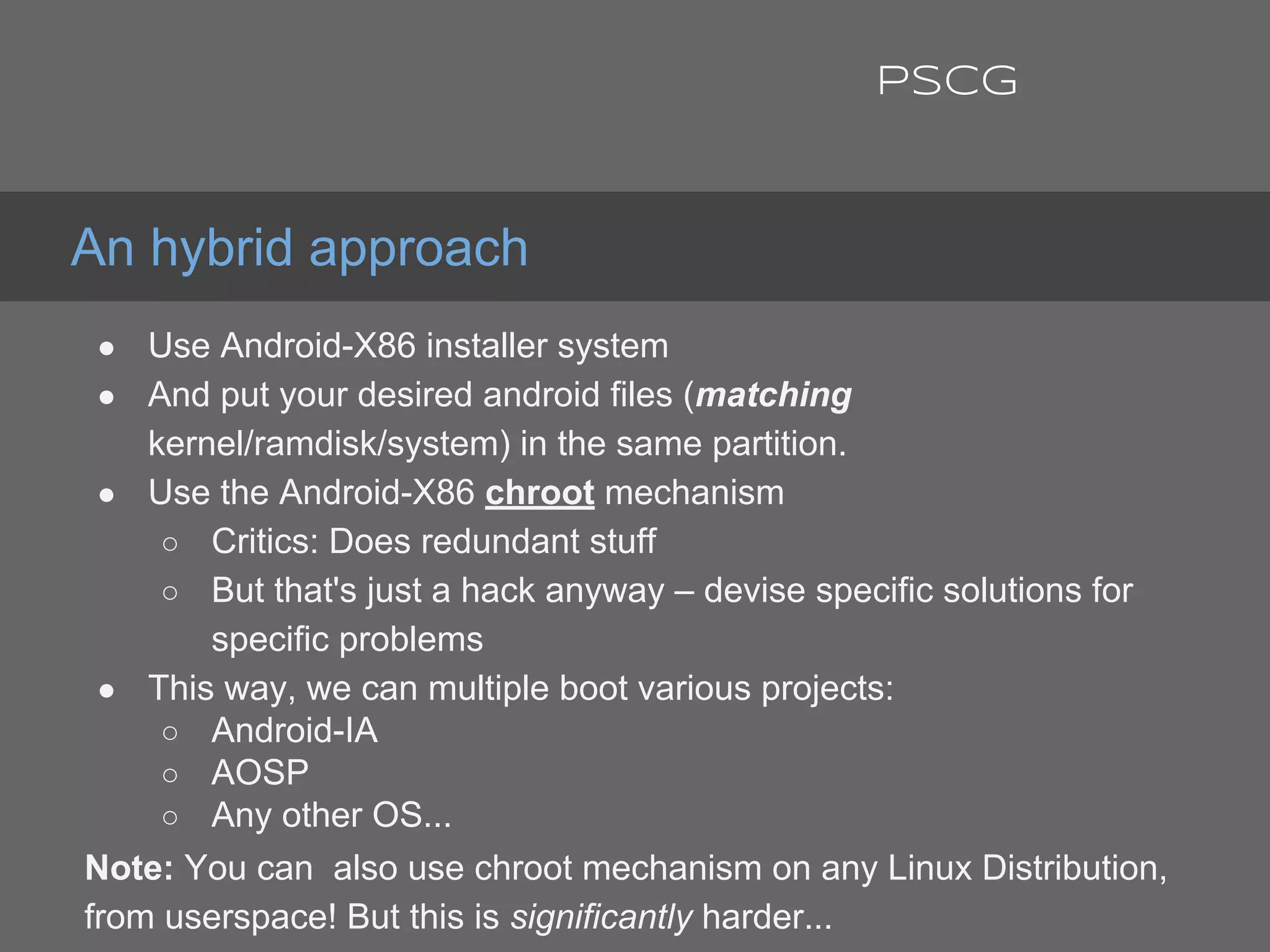 ● Use Android-X86 installer system
● And put your desired android files (matching
kernel/ramdisk/system) in the same partition.
● Use the Android-X86 chroot mechanism
○ Critics: Does redundant stuff
○ But that's just a hack anyway – devise specific solutions for
specific problems
● This way, we can multiple boot various projects:
○ Android-IA
○ AOSP
○ Any other OS...
Note: You can also use chroot mechanism on any Linux Distribution,
from userspace! But this is significantly harder...
An hybrid approach
PSCG
 