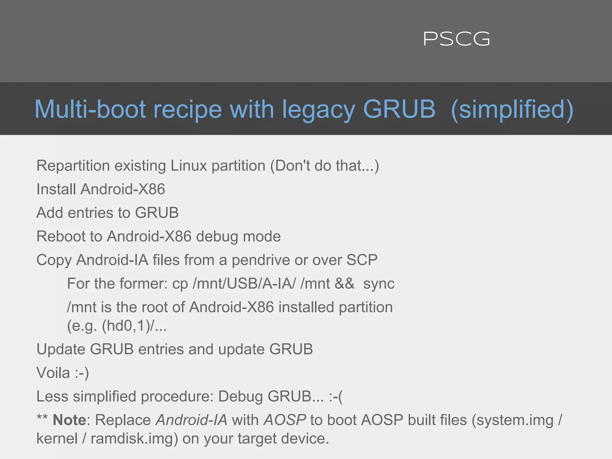 Repartition existing Linux partition (Don't do that...)
Install Android-X86
Add entries to GRUB
Reboot to Android-X86 debug mode
Copy Android-IA files from a pendrive or over SCP
For the former: cp /mnt/USB/A-IA/ /mnt && sync
/mnt is the root of Android-X86 installed partition
(e.g. (hd0,1)/...
Update GRUB entries and update GRUB
Voila :-)
Less simplified procedure: Debug GRUB... :-(
** Note: Replace Android-IA with AOSP to boot AOSP built files (system.img /
kernel / ramdisk.img) on your target device.
Multi-boot recipe with legacy GRUB (simplified)
PSCG
 