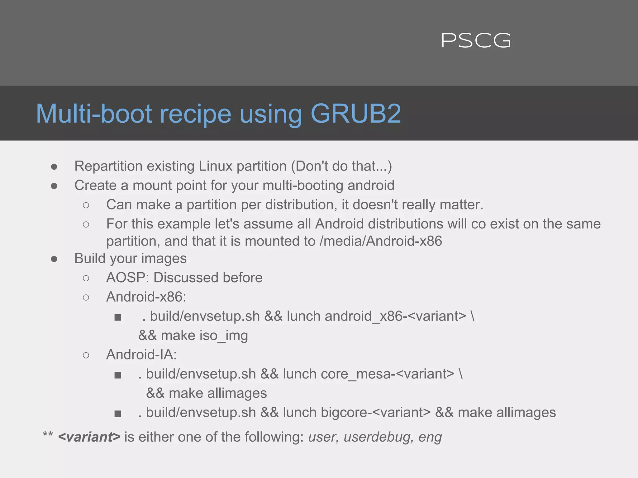 ● Repartition existing Linux partition (Don't do that...)
● Create a mount point for your multi-booting android
○ Can make a partition per distribution, it doesn't really matter.
○ For this example let's assume all Android distributions will co exist on the same
partition, and that it is mounted to /media/Android-x86
● Build your images
○ AOSP: Discussed before
○ Android-x86:
■ . build/envsetup.sh && lunch android_x86-<variant> 
&& make iso_img
○ Android-IA:
■ . build/envsetup.sh && lunch core_mesa-<variant> 
&& make allimages
■ . build/envsetup.sh && lunch bigcore-<variant> && make allimages
** <variant> is either one of the following: user, userdebug, eng
Multi-boot recipe using GRUB2
PSCG
 