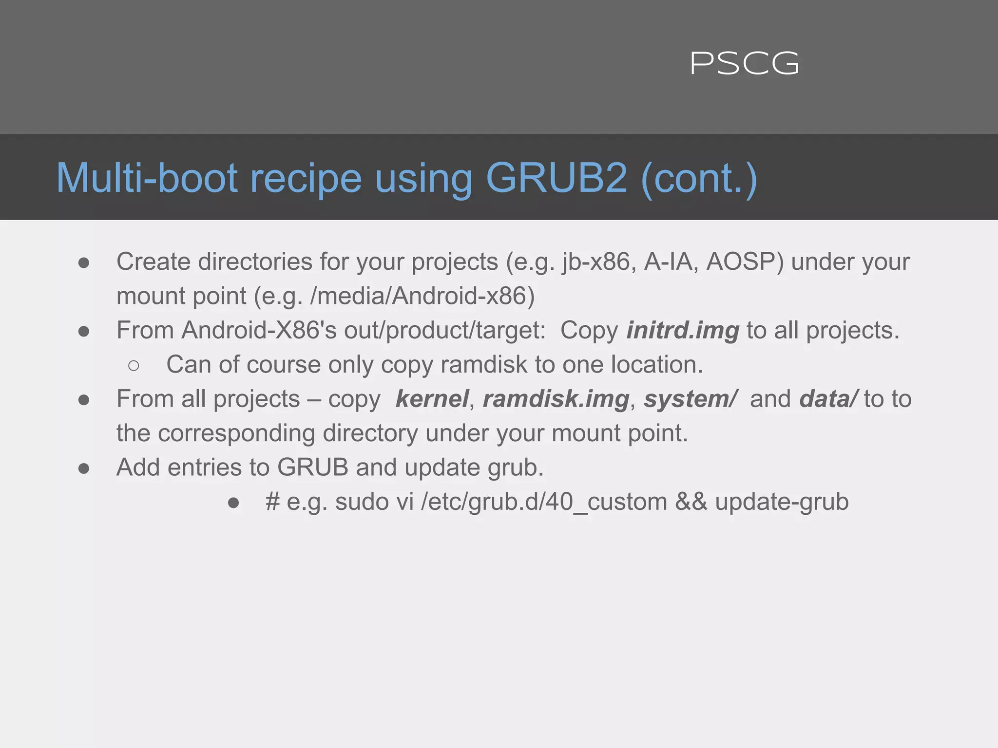 ● Create directories for your projects (e.g. jb-x86, A-IA, AOSP) under your
mount point (e.g. /media/Android-x86)
● From Android-X86's out/product/target: Copy initrd.img to all projects.
○ Can of course only copy ramdisk to one location.
● From all projects – copy kernel, ramdisk.img, system/ and data/ to to
the corresponding directory under your mount point.
● Add entries to GRUB and update grub.
● # e.g. sudo vi /etc/grub.d/40_custom && update-grub
Multi-boot recipe using GRUB2 (cont.)
PSCG
 