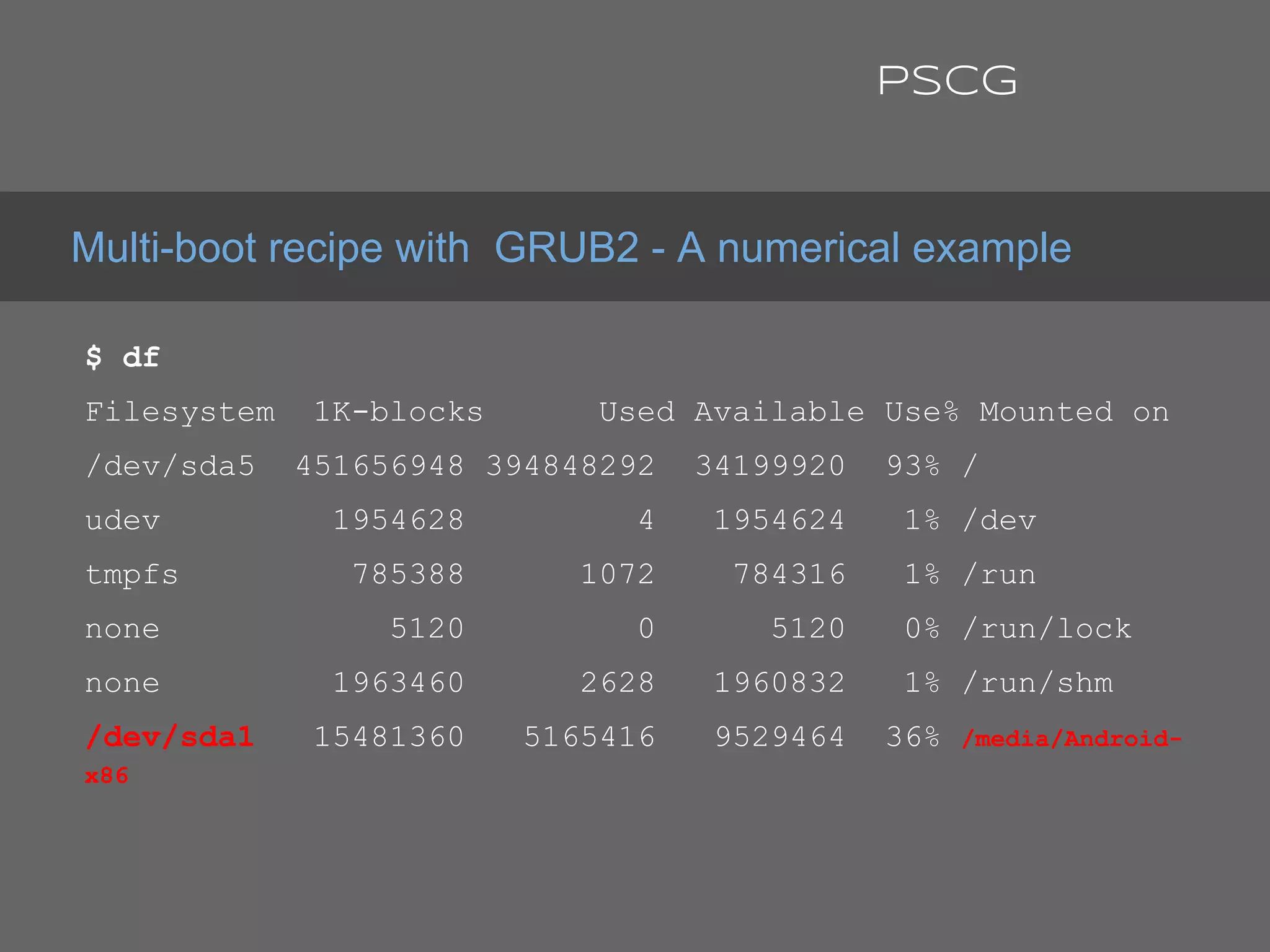 $ df
Filesystem 1K-blocks Used Available Use% Mounted on
/dev/sda5 451656948 394848292 34199920 93% /
udev 1954628 4 1954624 1% /dev
tmpfs 785388 1072 784316 1% /run
none 5120 0 5120 0% /run/lock
none 1963460 2628 1960832 1% /run/shm
/dev/sda1 15481360 5165416 9529464 36% /media/Android-
x86
Multi-boot recipe with GRUB2 - A numerical example
PSCG
 