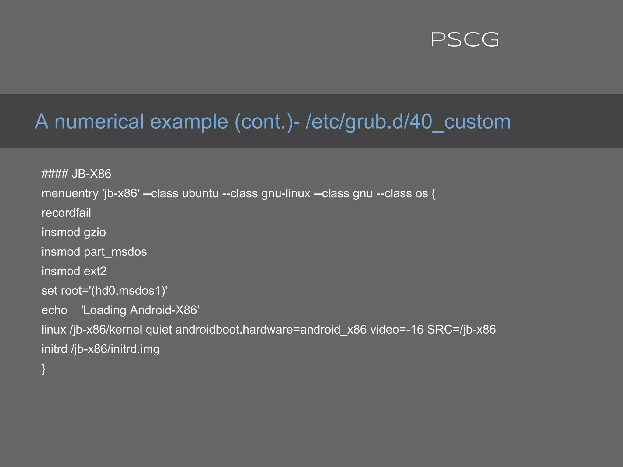 #### JB-X86
menuentry 'jb-x86' --class ubuntu --class gnu-linux --class gnu --class os {
recordfail
insmod gzio
insmod part_msdos
insmod ext2
set root='(hd0,msdos1)'
echo 'Loading Android-X86'
linux /jb-x86/kernel quiet androidboot.hardware=android_x86 video=-16 SRC=/jb-x86
initrd /jb-x86/initrd.img
}
A numerical example (cont.)- /etc/grub.d/40_custom
PSCG
 