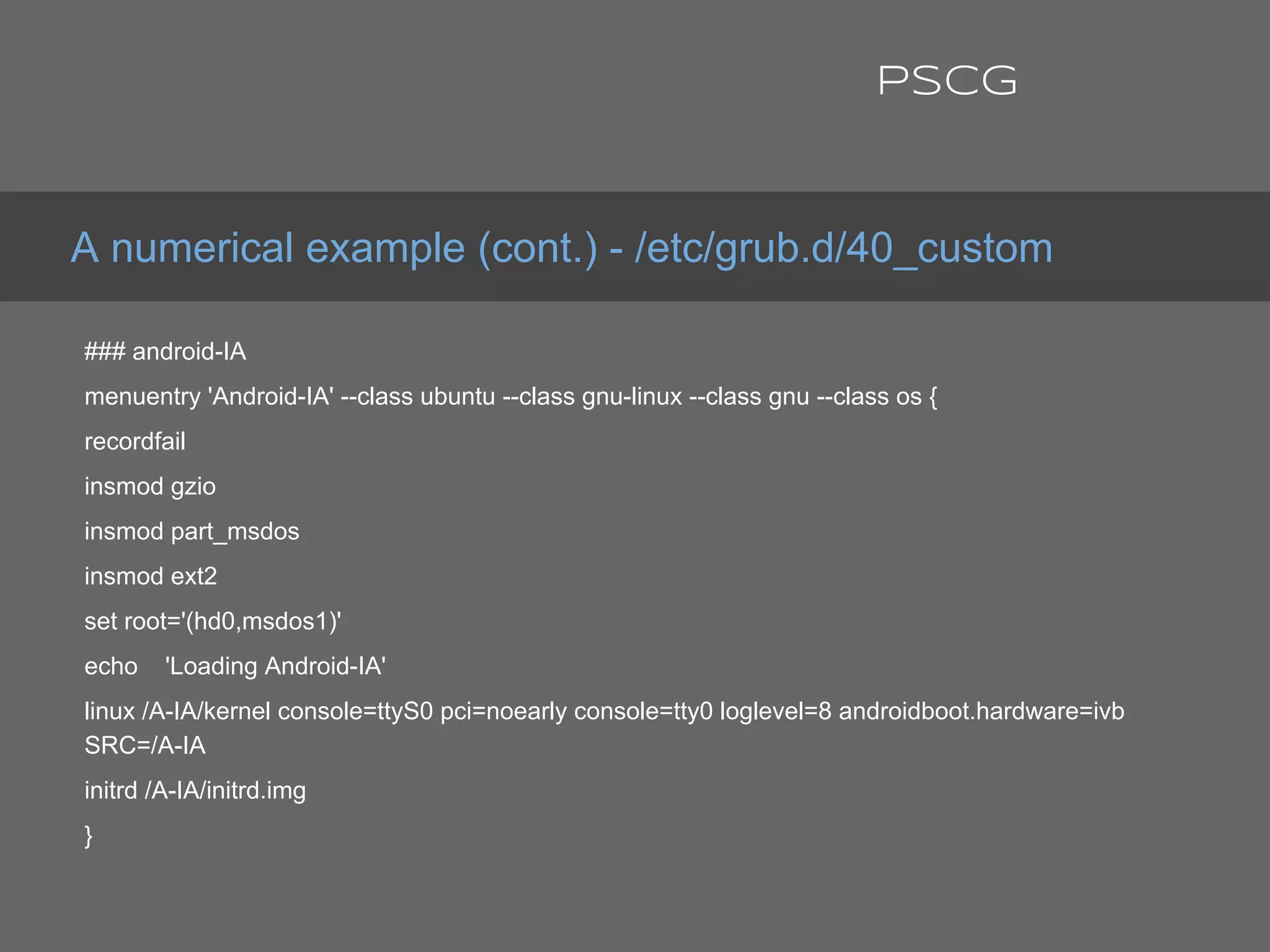 ### android-IA
menuentry 'Android-IA' --class ubuntu --class gnu-linux --class gnu --class os {
recordfail
insmod gzio
insmod part_msdos
insmod ext2
set root='(hd0,msdos1)'
echo 'Loading Android-IA'
linux /A-IA/kernel console=ttyS0 pci=noearly console=tty0 loglevel=8 androidboot.hardware=ivb
SRC=/A-IA
initrd /A-IA/initrd.img
}
A numerical example (cont.) - /etc/grub.d/40_custom
PSCG
 