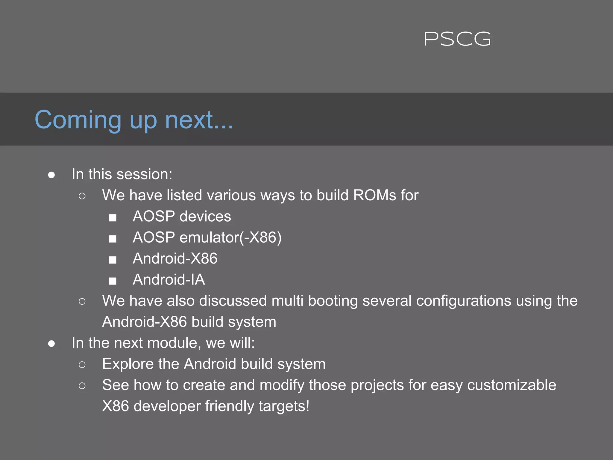 ● In this session:
○ We have listed various ways to build ROMs for
■ AOSP devices
■ AOSP emulator(-X86)
■ Android-X86
■ Android-IA
○ We have also discussed multi booting several configurations using the
Android-X86 build system
● In the next module, we will:
○ Explore the Android build system
○ See how to create and modify those projects for easy customizable
X86 developer friendly targets!
Coming up next...
PSCG
 
