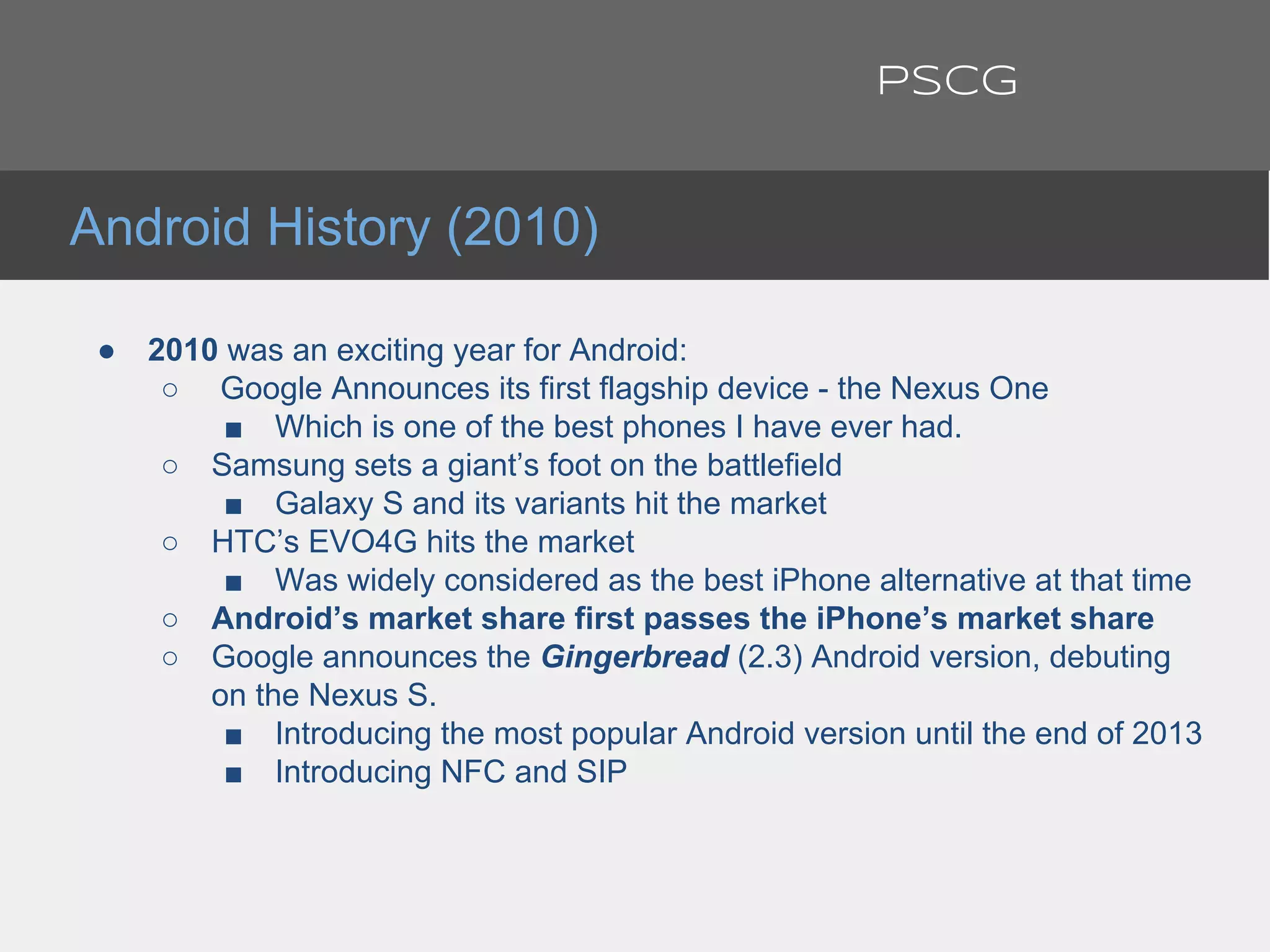 ● 2010 was an exciting year for Android:
○ Google Announces its first flagship device - the Nexus One
■ Which is one of the best phones I have ever had.
○ Samsung sets a giant’s foot on the battlefield
■ Galaxy S and its variants hit the market
○ HTC’s EVO4G hits the market
■ Was widely considered as the best iPhone alternative at that time
○ Android’s market share first passes the iPhone’s market share
○ Google announces the Gingerbread (2.3) Android version, debuting
on the Nexus S.
■ Introducing the most popular Android version until the end of 2013
■ Introducing NFC and SIP
Android History (2010)
PSCG
 
