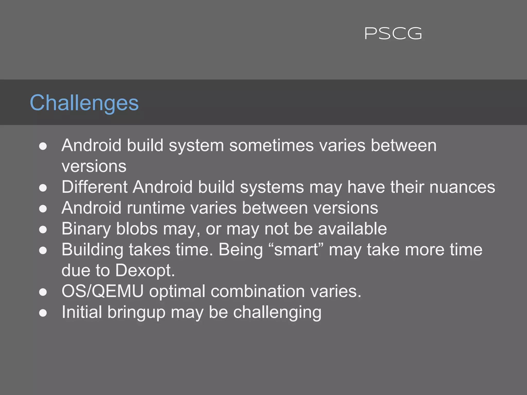 ● Android build system sometimes varies between
versions
● Different Android build systems may have their nuances
● Android runtime varies between versions
● Binary blobs may, or may not be available
● Building takes time. Being “smart” may take more time
due to Dexopt.
● OS/QEMU optimal combination varies.
● Initial bringup may be challenging
Challenges
PSCG
 
