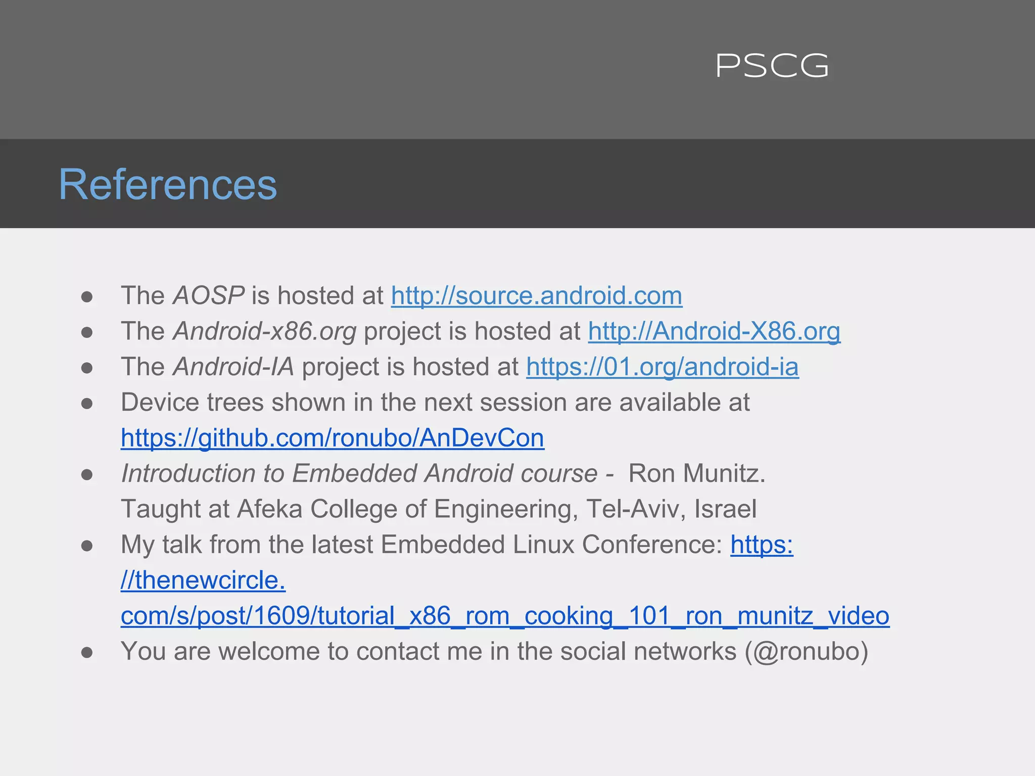 ● The AOSP is hosted at http://source.android.com
● The Android-x86.org project is hosted at http://Android-X86.org
● The Android-IA project is hosted at https://01.org/android-ia
● Device trees shown in the next session are available at
https://github.com/ronubo/AnDevCon
● Introduction to Embedded Android course - Ron Munitz.
Taught at Afeka College of Engineering, Tel-Aviv, Israel
● My talk from the latest Embedded Linux Conference: https:
//thenewcircle.
com/s/post/1609/tutorial_x86_rom_cooking_101_ron_munitz_video
● You are welcome to contact me in the social networks (@ronubo)
References
PSCG
 