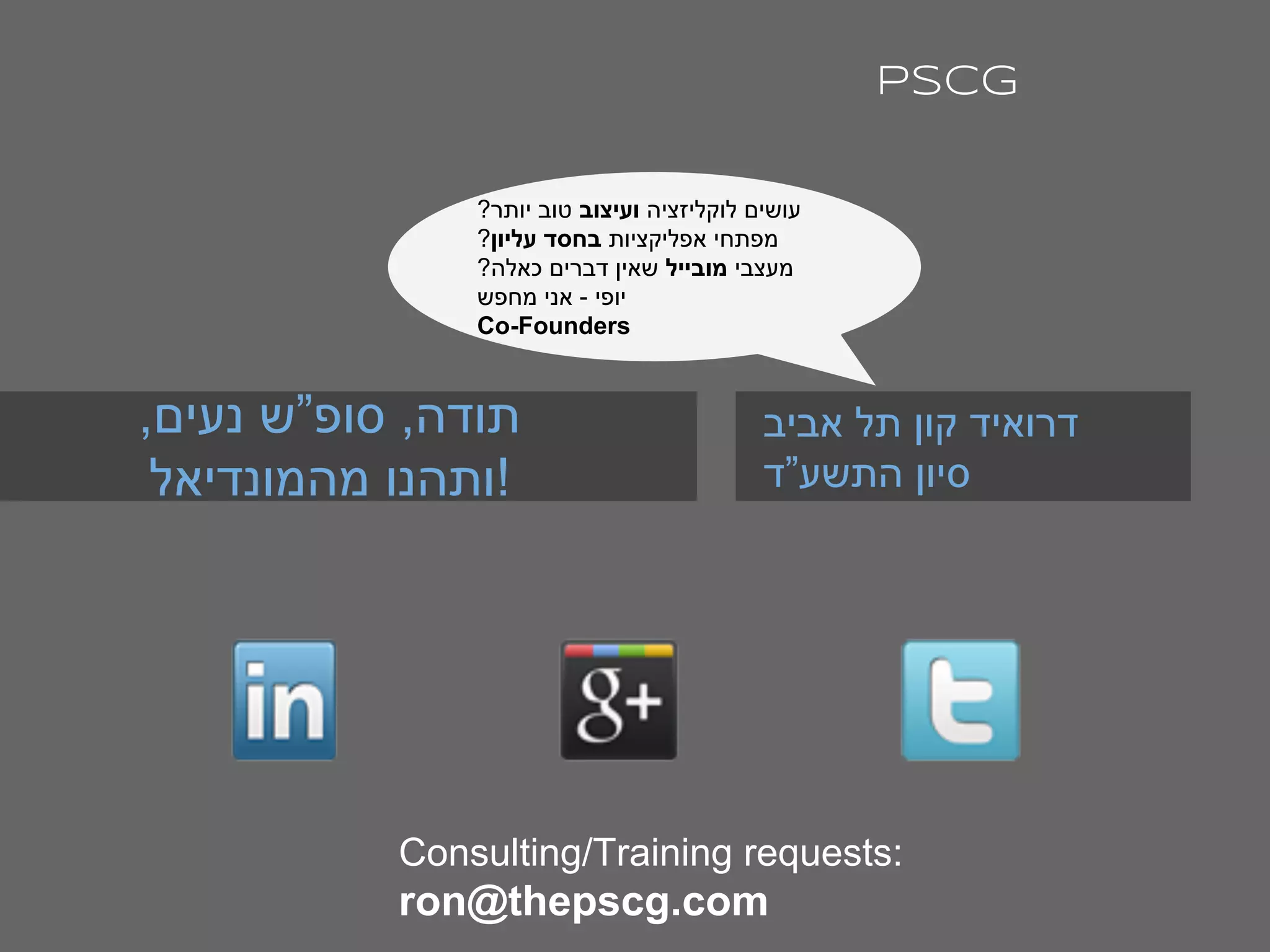 ,‫נעים‬ ‫סופ”ש‬ ,‫תודה‬
‫מהמונדיאל‬ ‫!ותהנו‬
‫אביב‬ ‫תל‬ ‫קון‬ ‫דרואיד‬
‫התשע”ד‬ ‫סיון‬
PSCG
Consulting/Training requests:
ron@thepscg.com
?‫יותר‬ ‫טוב‬ ‫ועיצוב‬ ‫לוקליזציה‬ ‫עושים‬
?‫עליון‬ ‫בחסד‬ ‫אפליקציות‬ ‫מפתחי‬
?‫כאלה‬ ‫דברים‬ ‫שאין‬ ‫מובייל‬ ‫מעצבי‬
‫מחפש‬ ‫אני‬ - ‫יופי‬
Co-Founders
 