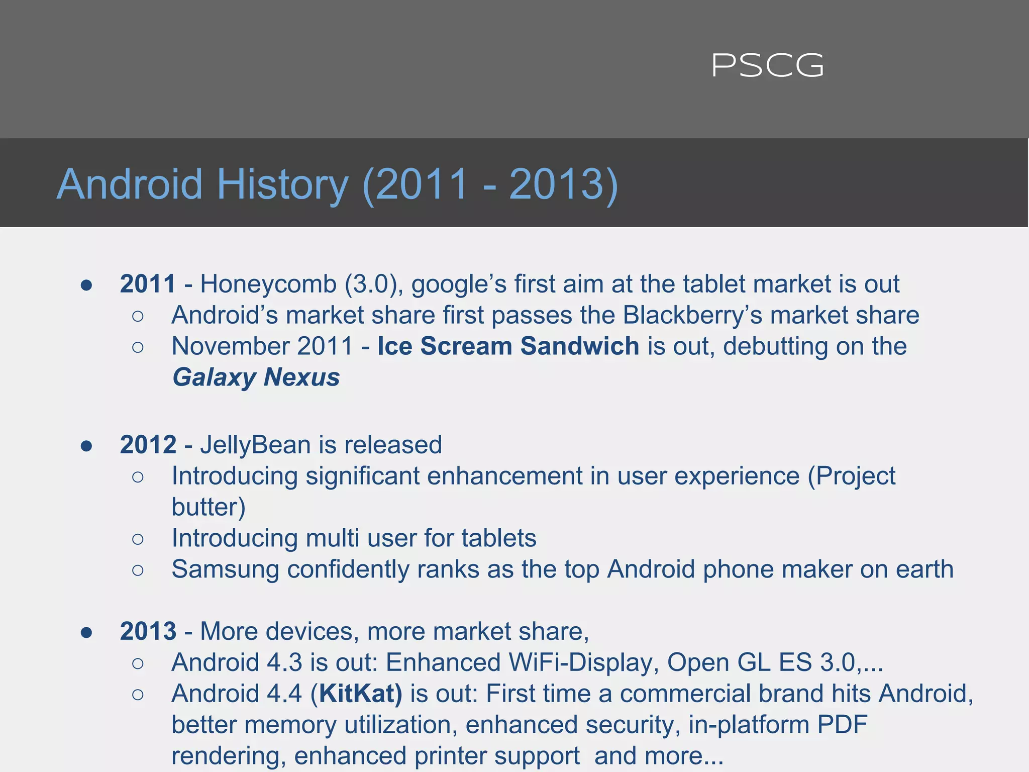 ● 2011 - Honeycomb (3.0), google’s first aim at the tablet market is out
○ Android’s market share first passes the Blackberry’s market share
○ November 2011 - Ice Scream Sandwich is out, debutting on the
Galaxy Nexus
● 2012 - JellyBean is released
○ Introducing significant enhancement in user experience (Project
butter)
○ Introducing multi user for tablets
○ Samsung confidently ranks as the top Android phone maker on earth
● 2013 - More devices, more market share,
○ Android 4.3 is out: Enhanced WiFi-Display, Open GL ES 3.0,...
○ Android 4.4 (KitKat) is out: First time a commercial brand hits Android,
better memory utilization, enhanced security, in-platform PDF
rendering, enhanced printer support and more...
Android History (2011 - 2013)
PSCG
 
