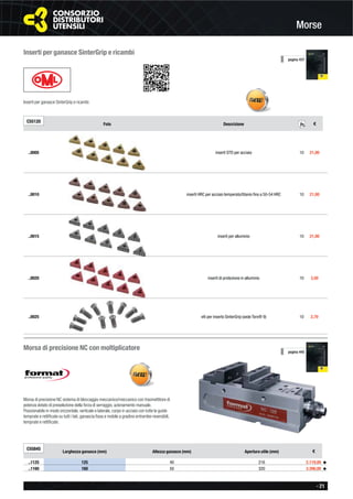 - 21
Morse
pagina 437
Inserti per ganasce SinterGrip e ricambi
Inserti per ganasce SinterGrip e ricambi.
C55120
Foto Descrizione €
..0005 inserti STD per acciaio 10 21,00
..0010 inserti HRC per acciaio temperato/titanio ﬁno a 50-54 HRC 10 21,00
..0015 inserti per alluminio 10 21,00
..0020 inserti di protezione in alluminio 10 3,50
..0025 viti per inserto SinterGrip (sede Torx® 9) 10 2,70
Pz.
Morsa di precisione NC con moltiplicatore
Morsa di precisione NC sistema di bloccaggio meccanico/meccanico con trasmettitore di
potenza dotato di preselezione della forza di serraggio, azionamento manuale.
Posizionabile in modo orizzontale, verticale e laterale, corpo in acciaio con tutte le guide
temprate e rettiﬁcate su tutti i lati, ganascia ﬁssa e mobile a gradino entrambe reversibili,
temprate e rettiﬁcate.
C55845
Larghezza ganasce (mm) Altezza ganasce (mm) Apertura utile (mm) €
..1125 125 40 216 2.119,00 ◆
..1160 160 50 320 3.390,00 ◆
pagina 445
 