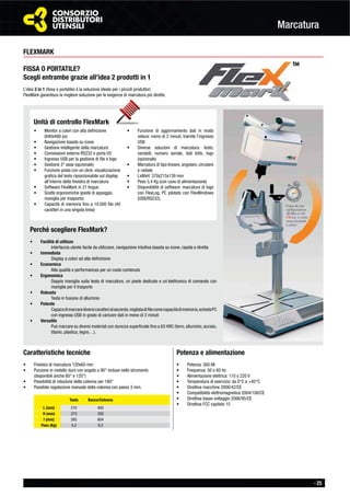 - 25
Marcatura
Testa Banco/Colonna
L (mm) 210 400
H (mm) 273 350
I (mm) 265 604
Peso (Kg) 4,3 6,5
FLEXMARK
FISSA O PORTATILE?
Scegli entrambe grazie all’idea 2 prodotti in 1
L’idea 2 in 1 (ﬁssa e portatile) è la soluzione ideale per i piccoli produttori.
FlexMark garantisce la migliore soluzione per le esigenze di marcatura più dirette.
Caratteristiche tecniche
Finestra di marcatura 120x60 mm
Punzone in metallo duro con angolo a 90° incluso nello strumento
(disponibili anche 60° e 120°)
Possibilità di rotazione della colonna per 180°
Possibile regolazione manuale della colonna con passo 3 mm.
Potenza e alimentazione
Potenza: 300 VA
Frequenza: 50 o 60 Hz
Alimentazione elettrica: 110 o 220 V
Temperatura di esercizio: da 0°C a +45°C
Direttiva macchine 2006/42/CE
Compatibilità elettromagnetica 2004/108/CE
Direttiva basso voltaggio 2006/95/CE
Direttiva FCC capitolo 15
Perché scegliere FlexMark?
Facilità di utilizzo
Interfaccia utente facile da utilizzare, navigazione intuitiva basata su icone, rapida e diretta
Immediata
Display a colori ad alta deﬁnizione
Economica
Alta qualità e performances per un costo contenuto
Ergonomica
Doppia maniglia sulla testa di marcatura, un piede dedicato e un’elettronica di comando con
maniglia per il trasporto
Robusta
Testa in fusione di alluminio
Potente
Capacedimarcarediversicaratterialsecondo,migliaiadiﬁlecomecapacitàdimemoria,schedaPC
con ingresso USB in grado di caricare dati in meno di 2 minuti
Versatile
Può marcare su diversi materiali con durezza superﬁciale ﬁno a 63 HRC (ferro, alluminio, acciaio,
titanio, plastica, legno…).
Unità di controllo FlexMark
Monitor a colori con alta deﬁnizione
(640x480 px)
Navigazione basata su icone
Gestione intelligente della marcatura
Connessioni esterne RS232 e porta I/O
Ingresso USB per la gestione di ﬁle e logo
Gestione 3° asse (opzionale)
Funzione posta con un click: visualizzazione
graﬁca del testo riposizionabile sul display
all’interno della ﬁnestra di marcatura
Software FlexMark in 21 lingue
Scelte ergonomiche (piede di appoggio,
maniglia per trasporto)
Capacità di memoria ﬁno a 10.000 ﬁle (40
caratteri in una singola linea)
Funzione di aggiornamento dati in modo
veloce: meno di 2 minuti, tramite l’ingresso
USB
Diverse soluzioni di marcatura: testo,
variabili, numero seriale, dati lotto, logo
(opzionale)
Marcatura di tipo lineare, angolare, circolare
e radiale
LxWxH: 370x215x139 mm
Peso 5,4 Kg (con cavo di alimentazione)
Disponibilità di software: marcatura di logo
con FlexLog; PC pilotato con FlexWindows
(USB/RS232).
genze di marcatur
 
