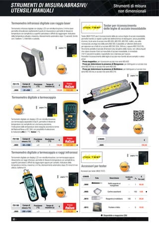 32 -
Disponibile a magazzino CDU
Strumenti di misura
non dimensionali
STRUMENTI DI MISURA/ABRASIVI/
UTENSILI MANUALI
Termometro infrarossi digitale con raggio laser
Termometro infrarossi digitale con display LCD con retroilluminazione, il mirino laser
permette di localizzare esattamente il punto di misurazione e permette di rilevare le
temperature con semplicità su superﬁci pericolose o difﬁcili da raggiungere. Indicatore
della temperatura attuale e massima, disinserimento automatico dopo 15 secondi, fornito
con 2 batterie 1,5 Volt AAA e custodia.
F91175 Campo di
misura (°C)
Precisione
(°C)
Tempo di
reazione (s)
€
..0005 -33 +500 ± 2 1 120,00 102,00 ◆
pagina 714
Prezzo
Termometro digitale a termocoppia e raggi infrarossi
Termometro digitale con display LCD con retroilluminazione, con termocoppia oppure
rilevamento con raggi infrarossi, permette di rilevare le temperature con semplicità su
superﬁci pericolose o difﬁcili da raggiungere oppure per contatto. Indicatore della
temperatura minima, massima o media, disinserimento automatico dopo 20 minuti di non
utilizzo, batteria 9 V.
F91180 Campo di
misura (°C)
Precisione
(°C)
Tempo di
reazione (s)
€
..0005 -200 +1300 ± 5 2 210,00 178,50 ◆
Prezzo
pagina 714
Termometro digitale a termocoppia
Termometro digitale con display LCD con retroilluminazione,
con termocoppia separabile di tipo K, permette di rilevare le
temperature con semplicità con una buona precisione,
l’indicazione delle temperature viene eseguita secondo le norme
del National Berau e IEC 584, con possibilità di selezionare
la risoluzione alta 0,1 °C -bassa 1 °C.
F91190 Campo di
misura (°C)
Precisione
(°C)
Risoluzione
(°C)
€
..0005 -50 +1300 ± 2 1 150,00 127,50 ◆
Prezzo
pagina 715
Tester per riconoscimento
delle leghe di acciaio inossidabile
Tester (INOX TEST) per il riconoscimento delle più comuni leghe di acciaio inossidabile,
permette tramite un rapido e pulito test elettrochimico di distinguere, senza possibilità
di errore, tra le serie di acciaio inox AISI 400,AISI 200,AISI 300, inoltre, una volta
riconosciuta una lega inox della serie AISI 300, è possibile un’ulteriore distinzione
per appurare se si tratti di un acciaio AISI 300 (304, 308 ecc.) oppure AISI 316/316L.
Strumento portatile di piccole dimensioni (sta nel palmo della mano), non utilizza liquidi
che colano durante il test sul manufatto di acciaio inossidabile, è immediato
(10/15 secondi di analisi) e soprattutto non è dannoso per il pezzo.
Permette il riconoscimento delle leghe di acciaio inox tramite alcune semplici e veloci
prove:
- Prova magnetica: per riconoscere acciaio inox serie AISI 400
- Prova per determinare la presenza di Manganese: per distinguere un acciaio inox
serie AISI 200 da un acciaio inox serie AISI 300
- Prova per determinare la presenza di Molibdeno: per distinguere un acciaio inox
serie AISI 300 da un acciaio inox serie AISI 316
U36005
€
..0005 295,00
pagina 716
U36005
Foto Descrizione
Contenuto
(ml)
€
Per conf.
..9000
Reﬁll reagente al
manganese - 1 49,50
..9005 Cartine assorbenti - 100 4,95 ◆
..9010 Reagente al molibdeno 100 1 29,50
..9015 Puntale in feltro - 5 19,50
Pz.
Accessori per tester
Accessori per tester (INOX TEST)
pagina 716
 